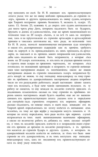 — 34 —
ему исполнять по силѣ Ея И. В. именнаго изъ правительствующего
сената указа; что же по оному всобливо принадлежитъ до строенія га-
леръ, прамовъ и другихъ принадлежащихъ къ оному судовъ, которыхъ
при Тавровѣ построено: прамовъ болыпихъ 9, мелкихъ 6, галеръ 15,
каекъ 13, ботовъ 23, шлюпокъ 6, да сверхъ сего судовъ заготовлено на
два моста чрезъ рѣку Донъ, которымъ надлежитъ быть на бударахъ,
брусьевъ и досокъ со удовольствіемъ, еще же кромѣ вышеписаннаго из-
готовлено тамо на 20 галеръ лѣсовъ, и на всѣ тѣ какъ на построен-
ные, такъ и на пріуготовленіе къ строенію артиллеріи и артиллерійскіе
припасы и такелажъ заготовлены же, чего ради, во исполненіе того
Ея И. В. указа, вначалѣ вышепомянутыя построенныя суда осмотрѣть
и ежели отъ долговременнаго содержанія или въ прочемъ требуютъ
оныя въ корпусѣ и въ принадлежащнхъ къ нимъ припасахъ, въ артил-
леріи, въ такелажѣ и въ прочемъ какого поправленія или удовольствія,
дабы какъ подлежитъ во всякой быть исправности, а которые лѣса
вновь на 20 галеръ изготовлены, и изъ нихъ не упуская времени начать
и стропть оныя галеры по прежнимъ чертежамъ, по которымъ лѣса
готовились по положенной препордіи и исправить то строеніе имѣющи-
мися тамо мастеровыми людьми съ поспѣшеніемъ; ежели же оными
мастеровыми людьми въ строеніи показанныхъ галеръ исправиться бу-
детъ вскорѣ не можно, то ему господину вице-адмиралу къ тому строе-
нію въ прибавокъ къ адмиралтейскимъ мастеровыми людямъ потребное
число по его разсужденію работныхъ людей настоящею цѣною нанять
тамо изъ вольныхъ, а буде паче чаянія наемщиковъ вольныхъ въ ту
работу не сыщется, то ему немедля въ коллегію пзвѣстіе прислать съ
подлиннымъ изъясненіемъ сколько къ тому строенію въ прибавокъ по-
рознь какихъ мастеровыхъ людей будетъ надобно; еще же по вышепи-
саннымъ изъ правительствующаго сената указамъ хотя и опредѣлено
для смотрѣнія надъ строеніемъ отправить изъ морскихъ офицеровъ
сколько подлежитъ, но понеже оныхъ и нынѣ подъ командою его въ
Тавровѣ кромѣ опредѣлепныхъ по штату имѣется съ мичманами семь
человѣкъ, къ тому же при верфи у надзиранія могутъ помогать и тѣ
которые по штату опредѣлены, чего ради велѣть при нервомъ случаѣ
исправляться въ томъ нынѣ вышеписанными наличными офицерами,
а ежели по величеству работъ въ добавокъ къ нимъ сколько потреб-
но, о томъ въ коллегію прислать извѣстіе и о исправленіи онаго строе-
нія отъ времени до времени въ коллегію рапортовать, а въ прочемъ
что касается до строенія бударъ и другихъ судовъ, о которыхъ въ
адмиралтейской коллегіи извѣстія не имѣется, за тѣмъ что было оное
строеніе не отъ адмиралтейства, и въ томъ поступать ему господину
вице-адмиралу такъ, какъ по посланному изъ правительствующаго се-
ната къ нему указу повелѣно.
 