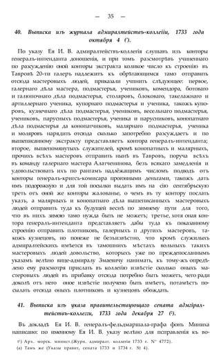 — 35 —
40. Выписка изъ журнала адмиралтействъ-коллеііи, 1733 года
октября 4 (').
По указу Ея И. В. адмиралтействъ-коллегія слушавъ изъ конторы
генералъ-интенданта доношенія, и при томъ разсмотрѣвъ учиненнаго
по разсужденію оной конторы экстракта коликое число къ строенію въ
Тавровѣ 20-ти галеръ надлежитъ къ обрѣтающимся тамо отправить
отсюда мастеровыхъ людей, приказали учпнить слѣдующее: первое,
галернаго дѣла мастера, подмастерья, учениковъ, комендора, ботоваго
и галюпочнаго дѣла подмастерья, столяровъ, блоковаго, такелажнаго и
артиллернаго ученика, купорнаго подмастерья и ученика, такожъ купо-
ровъ, кузнечнаго дѣла подмастерья, учениковъ, весельнаго подмастерья,
учениковъ, парусныхъ подмастерья, ученика и парусниковъ, конопатнаго
дѣла подмастерья да конопатчиковъ, малярнаго подмастерья, ученика
и моляровъ нарядить отсюда сколько запотребно разсуждаетъ и по
вышеписанному экстракту представляетъ контора генералъ-интенданта;
второе, вышепомяиутыхъ служителей, кромѣ конопатныхъ и малярныхъ,
прочихъ всѣхъ мастеровъ отправить нынѣ въ Тавровъ, поруча всѣхъ
въ команду галернаго мастера Алатченинова, безъ всякаго замедленія и
удовольствовать ихъ по рангамъ надлёжащимъ числомъ подводъ отъ
конторы генералъ-кригсъ-комисара прогонными деньгами, такожъ дать
имъ подорожную и для той посылки выдать имъ на сію сентябрьскую
треть отъ оной же конторы жалованье, о чемъ въ ту контору послать
указъ, а малярныхъ и конопатнаго дѣла вышеписанныхъ мастеровыхъ
людей отправить туда къ будущей веснѣ по зимнему пути для того,
что въ нихъ зимою тамо нужда быть не можетъ; третье, хотя оная кон-
тора генералъ-интенданта представляетъ дабы туда къ показанному
строенію отправить плотниковъ, галерныхъ п другихъ мастеровъ, та-
кожъ кузнецовъ, но понеже не безъизвѣстно, что кромѣ служилыхъ
адмиралтейскихъ имѣется въ тамошнихъ мѣстахъ вольныхъ такихъ
мастеровыхъ людей довольство, которыхъ уже по преждепосланнымъ
указамъ велѣно вице-адмиралу Змаевичу нанимать, къ тому-жъ опредѣ-
лено ему разсмотря прислать въ коллегію извѣстіе сколько оныхъ ма-
стеровыхъ людей въ прибавку отсюда потребно быть можетъ, чего ради
доколѣ отъ него оное извѣстіе получено быть имѣетъ, потамѣстъ по-
сылать отсюда оныхъ плотниковъ и кузнецовъ обождать.
41. Выписка изъ указа правительствующаго сената адмгірал-
тействъ-коллегги, 1733 года декабря 27 (2).
Въ докладѣ Ея И. В. генералъ-фельдмаршала-графа фонъ Миниха
написаио: по именному Ея И. В. указу велѣно для псправленія къ во-
t1) Арх. морск. минист.(Журн. адмиралт. коллегіи 1733 г. N° 4772).
(а) Тамъ же (Указы правит, сената 1733 и 1734 г. № 4).
 