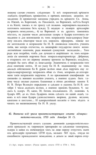 — 36 —
инскому случаю учинить слѣдующее: 1) всѣ пограничный. крѣпости
снабдить потребнымъ провіантомъ и прочимъ военнымь запасомъ не-
медленно; 2) провіантскіе магазины учредить въ кріщости Св. Анны,
въ Изюмѣ, въ Коротоякѣ, въ Павловскѣ, на Воронежѣ, наУсть-Хопрѣ
и въ Кіевѣ; такожъ и по тракту гдѣ полкамъ маршировать надлежитъ
изготовить магазины безъ нуждц; 3) осадную и полевую артиллерію
исправить немедленно.,.. 4) на Воронежѣ и въ другихъ тамошнихъ
мѣстахъ, въ указное число достальныя галеры и будары изготовить не-
медленно и для вспоможенія въ томъ исправленіи вцце-адмиралу Змае-
вичу послать нѣкоторое число изъ морскпхь офицеровъ. понеже все
сіе заготовленіе и исправленіе Ея И. В. соизволила повелѣть учинить
пмѣя, яко матерь отечества, къ защищрнію государства своего всеми-
лостивѣйшее попеченіе, ради воинской сухопутной экспедиціи.... Того
ради зело потребно, чтобъ для лучшаго и скорѣйшаго въ томъ исправ-
ленія сія коммпсія поручена была генералъ-квартирмейстру Дебриньи;
и отправить его по первому зимнему времени на Воронежъ инаДонъ,
который бы могъ обще съ вице-адмир. Змаевичемъ о исправленіи того
дѣла попеченіе имѣть. И по указу Ея И. В. подписанному на томъ
докладѣ собственною Ея В. рукою велѣно оныя дѣла поручить ему ге-
нералъ-квартермистру исправлять обще съ тѣми, которымъ до сего вре-
мени такія исправленія поручены. А по приложенной спесификаціи по
сношенію съ военного коллегіею учинить, а именно: судамъ быть та-
кому числу сколько указомъ блаженныя и вѣчно достойныя памяти Е.
И. В. Петра Великаго опредѣлено и сдѣлано и указомъ Ея И. В. сен-
тября 1 числа додѣлать велѣяо, а именно: прамовъ болыпихъ 9, ма-
лыхъ 6, галеръ 35, каекъ 30, ботовъ итальянскихъ 23, шлюпокъ 6,
бударъ 400, да къ тѣмъ бударамъ вновь сдѣлать по одной лодкѣ, та-
кожъ и всѣ оныя будары удовольствовать якорями, рулями, веслами,
канатами и шестами.... И адмиралтейской коллегіи о томъ вѣдать и
чинить по вышеписанному Ея И. В. указу.
42. Выписка из& указа правительствующаго сената адмирал-
тействз-коллегги, 1733 года декабря 31 (').
Правительствующій сенатъ слушавъ доношенія адмиралтействъ-кол-
легіи приказали: въ тавровскую препарацію на сдѣланные тамопрамы,
галеры и кайки къ имѣющемуся тамъ на лицо пороху отпустить нынѣ
изъ артиллеріи пушечнаго 12738 пудъ, мелкаго 565 пудъ, откуда по
способности принадлежите немедленно, а деньги за оный порохъ отпу-
(! ) Арх. морск. минист. (Указы правит, сената 1733 и 1734 г. №4).
 