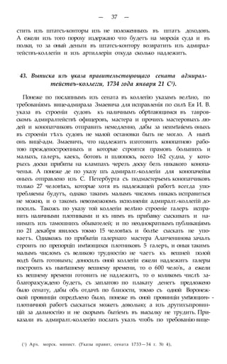 — 37 —
стить изъ штатсъ-конторы изъ не положенныхъ въ штатъ доходовъ.
А ежели изъ того пороху издержано что будетъ на морскія суда и въ
полки, то за оный деньги въ штатсъ-контору возвратить изъ адмирал-
тействъ-коллегіи и изъ артиллеріи откуда сколько надлежитъ.
43. Выписка изъ указа правительствующаго сената адмирал-
тействъ-коллегги, 1734 года января 21 С1).
Понеже по послапнымъ изъ сената въ коллегію указамъ велѣно, по
требованіямъ вице-адмирала Змаевича для исправленія по силѣ Ея И. В.
указа въ строеніи судовъ къ наличнымъ обрѣтающимся въ тавров-
скомъ адмиралтействѣ офицеровъ, мастера и прочихъ мастеровыхъ лю-
дей и конопатчиковъ отправить немедленно, дабы за неимѣніемъ оныхъ
въ строеніи тѣхъ судовъ не малой остановки быть не могло. А нынѣ
онъ вицё-адм. Змаевичъ, что надлежитъ изготовить конопатною рабо-
тою преждепостроепныхъ и которые строятся прамовъ болыпихъ и
малыхъ, галеръ, каекъ, ботовъ и шлюпокъ, всего 162 судна, у кото-
рыхъ доски прибиты на клампахъ черезъ доску безъ никакого конопа-
ченья. А понеже де по указу шъ адмиралт.-коллегіи для конопачейья
оныхъ отправлено изъ С. Петербурга съ подмастерьемъ конопатчиковъ
только 27 человѣкъ, которые хотя въ надлежащей работѣ всегда упо-
требляемы будутъ, однако такимъ малымъ числомъ никакъ исправиться
не можно, и о такомъ невозможномъ исполненіи адмиралт.-коллегій до-
посилъ. Такожъ по указу той коллегіи велѣно строеніе галеръ испра-
вить наличными плотниками и къ нимъ въ прибавку сыскивать и на-
нимать изъ тамошнихъ обывателей; и по неоднократнымъ публикаціямъ
по 21 декабря явилось токмо 15 человѣкъ и болѣе сыскать не упо-
ваетъ. Одиакожъ по прибытіи галернаго мастера Алатченинова зачалъ
строить по препорціп имѣющихся плотниковъ 5 галеръ, и оныя такимъ
малымъ числомъ съ великою трудностію не чаетъ къ вешней полой
водѣ быть готовымъ; доносилъ оной коллегіи ежели надлежитъ галеры
построить къ нынѣшнему вешнему времени, то о 600 чело'в., а ежели
къ вешнему времени готовить не надлежитъ, то о коликомъ числѣ за-
благоразсуждено будетъ, съ заплатою по плакату денегъ предложено
было сенату, дабы объ отдачѣ по близости, токмо съ одной Воронеж-
ской провинціи опредѣлено было, понеже въ оной провинціи умѣющихч» -
плотничной работѣ сыскаться можетъ довольно; а изъ другихъпровин-
цій за дальностію и не скорымъ бытіемъ въ высылку не трудить. При-
казали въ адмиралт.-коллегію послать указъ чтобъ по требованію вице-
(! ) Арх. морск. минист. (Указы правит, сената 1733—34 г. № 4),
 
