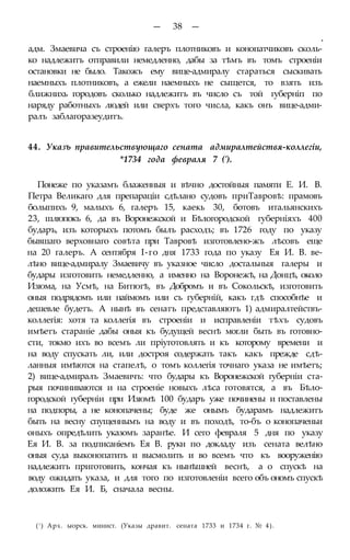 — 38 —
•
адм. Змаевича съ строенію галеръ плотниковъ и конопатчиковъ сколь-
ко надлежитъ отправили немедленно, дабы за тѣмъ въ томъ строеніи
остановки не было. Такожъ ему вице-адмиралу стараться сыскивать
наемныхъ плотниковъ, а ежели наемныхъ не сыщется, то взять изъ
ближнихь городовъ сколько надлежитъ въ число съ той губерніп по
наряду работныхъ людей или сверхъ того числа, какъ онъ вице-адми-
ралъ заблагоразеудитъ.
44. Указъ правительствующаго сената адмиралтействя-коллегіи,
*1734 года февраля 7 (').
Понеже по указамъ блаженныя и вѣчно достойныя памяти Е. И. В.
Петра Великаго для препараціи сдѣлано судовъ приТавровѣ: прамовъ
болыпихъ 9, малыхъ 6, галеръ 15, каекь 30, ботовъ итальянскихъ
23, шлюпокъ 6, да въ Воронежской и Бѣлогородской губерніяхъ 400
бударъ, изъ которыхъ потомъ былъ расходъ; въ 1726 году по указу
бывшаго верховнаго совѣта при Тавровѣ изготовлено-жъ лѣсовъ еще
на 20 галеръ. А сентября І-го дня 1733 года по указу Ея И. В. ве-
лѣно вице-адмиралу Змаевичу въ указное число достальныя галеры и
будары изготовить немедленно, а именно на Воронежѣ, на Донцѣ, около
Изюма, на Усмѣ, на Битюгѣ, въ Добромъ и въ Сокольскѣ, изготовить
оныя подрядомъ или наймомъ или съ губерній, какъ гдѣ способнѣе и
дешевле будетъ. А нынѣ въ сенатъ представляютъ 1) адмиралтействъ-
коллегія: хотя та коллегія въ строеніи и исправленіи тѣхъ судовъ
имѣетъ стараніе дабы оныя къ будущей веснѣ могли быть въ готовно-
сти, токмо ихъ во всемъ ли пріуготовлять и къ которому времени и
на воду спускать ли, или достроя содержать такъ какъ прежде сдѣ-
ланныя имѣются на стапелѣ, о томъ коллегія точнаго указа не имѣетъ;
2) вице-адмиралъ Змаевичъ: что будары къ Воронежской губерніи ста-
рыя починиваются и на строеніе новыхъ лѣса готовятся, а въ Бѣло-
городской губерніи при Изюмѣ 100 бударъ уже починены и поставлены
на подпоры, а не конопачены; буде же онымъ бударамъ надлежитъ
быть на весну спущеннымъ на воду и въ походѣ, то-бъ о конопаченьи
оныхъ опредѣлить указомъ заранѣе. И сего февраля 5 дня по указу
Ея И. В. за подписаніемъ Ея В. руки по докладу изъ сената велѣно
оныя суда выконопатить и высмолить и во всемъ что къ вооруженію
надлежитъ приготовить, кончая къ нынѣшней веснѣ, а о спускѣ на
воду ожидать указа, и для того по изготовленіи всего объ ономъ спускѣ
доложить Ея И. Б, сначала весны.
(! ) Арх. ыорск. минист. (Указы дравит. сената 1733 и 1734 г. № 4).
 