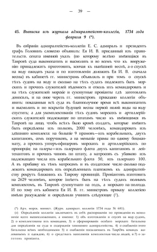 — 39 —
45. Выписка изъ журнала адмиралтейспт-коллегіи, 1734 года
февраля 9 (*).
Въ собраніи адмиралтействъ-коллегіи Е. С. адмиралъ п президентъ
графъ Головинъ словесно объявилъ: Ея И. В. присланный изъ прави-
тельств. сената именной указъ (по которому велѣно имѣющіяся въ
Тавровѣ суда выконопатить и высмолить и во всемъ что къ вооруже-
нію принадлежитъ приготовить, кончая къ нынѣшней веснѣ, а о спускѣ
на воду ожидать указа и по изготовленіи доложить Ея И. В. сначала
весны) въ кабинетѣ гг. министрамь объявлялъ и при томъ о спускѣ
тѣхъ судовъ на воду и сколько на тѣхъ судахъ подлежитъ быть мор-
скихъ и прочихъ служителей вѣдомость и отколь ихъ командировать и
на тѣхъ служителей морскіе и сухопутные провіанты гдѣ заготовлять
доносилъ, и на оное черезъ гг. министровъ приказано коллегіи объ-
явить: показанныя всѣ суда въ благополучное время всѣ выконопатить
и высмолить и по вскрытіи будущей весны первой полой воды на воду
спустить; а для укомплектованія тѣхъ судовъ морскпхъ и артиллерій-
скихъ служителей подлежащее по штатамъ число къ имѣющимся въ
Тавровѣ на лицо, чтобъ всѣхъ было кромѣ солдатъ, которые имѣютъ
быть опредѣлены изъ полковъ, 2000 человѣкъ, командировать изъ
здѣшняго комплекта: на болыпіе 9 прамовъ—изъ корабельныхъ, двухъ
капитановъ, семь поручиковъ, а на меныпіе прамы по одному боцман-
мату, а прочихъ унтеръ-офицеровъ морскихъ и артиллерійскихъ по
пропорціи; на галеры—изъ галернаго флота двухъ капитановъ и лей-
тенантовъ и прочихъ чиновъ по штату, а матросовъ съ убавкою изъ
надлежащаго числа изъ корабельнаго флота 50, изъ галернаго 100.
А въ прибавку къ тѣмъ матросамъ и въ солдатское число сколько под-
лежитъ командировать изъ опредѣленныхъ платежомъ къ адмиралтей-
ству рекрутъ ближнихъ къ Таврову провинцій. Провіантовъ изготовить
на 2629 человѣвъ, которое ішѣетъ быть на тѣхъ судахъ полнымъ
комплектомъ, въ Тавровѣ сухопутнаго на годъ, а морскаго на полгода.
И по тому отъ кабинета Ея И. В. гг. министровъ приказу коллегіею
имѣли разсужденіе и опредѣлили учинить слѣдующее (2).
(*) Арх. морск. минист. (Журн. адмиралт. коллегіи 1734 года № 681).
(г) Опредѣленія коллегіи заключаютъ въ себѣ распоряженія по прпведенію въ испол-
неніе всего вышеизложеннаго, а именно: 1) объ изготовленіи и спусвѣ на воду судовъ,
2) о комплектованы ихъ командами, 3) о сформированін особаго морскаго батальона
для опредѣленія на суда и содержанія тамошняго адмиралтейства, 4) о снабженіп этого
батальона всѣмъ необходимыми 5) о снабженіи посылаемыхъ въ ТаврОвъ командъ жа-
лованьемъ п одеждою, 6) о средствахъ наполненія комплектная числа людей, и 7) о за-
готовь провіанта.
 