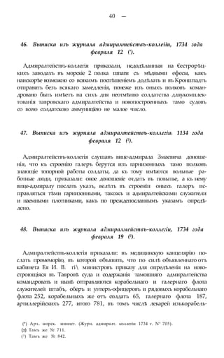 40 —
46. Выписка изъ журнала адмиралтействъ-коллеііи, 1734 года
февраля 12 (').
Адмиралтействъ-коллегія приказали, недодѣланныя на €естрорѣц-
кихъ заводахъ въ морскіе 2 полка шпаги съ мѣдными ефесы, какъ
наискорѣе возможно со всякимъ поспѣшеніемъ додѣлать и въ Кронштадтъ
отправить безъ всякаго замедленія, понеже изъ оныхъ полковъ коман-
дровано быть имѣетъ на сихъ дня неотмѣнно солдатства дляукомплек-
тованія тавровскаго адмиралтейства и новопостроенныхъ тамо судовъ
со всею солдатскою аммуниціею не малое число.
47. Выписка изъ журнала адмиралтействъ-коллегіи) 1134 года
февраля 12 (2).
Адмиралтействъ-коллегія слушавъ вице-адмирала Змаевича доноше-
нія, что къ строеніго галеръ берутся изъ гарнизонныхъ тамо полковъ
знающіе топорной работы солдаты, да къ тому имѣются вольные ра-
ботные люди, приказали: оное доношеніе отдать въ повытье, а къ нему
вице-адмиралу послать указъ, велѣть въ строеніи оныхъ галеръ ис-
правляться тѣми гарнизонными, такожъ и адмиралтейскими служители
и наемными плотниками, какъ по преждепосланнымъ указамъ опредѣ-
лено.
48. Выписка изъ журнала адмиралмействъ-коллегіи, 1734 года
февраля 19 (3).
Адмиралтействъ-коллегія приказали: въ медицинскую канцелярію по-
слать промеморію, въ которой объявить, что по силѣ объявленнаго отъ
кабинета Ея И. В. гі министровъ приказу для опредѣленія на ново-
строющіяся въ Тавровѣ суда и содержанія тамошняго адмиралтейства
командровать и нынѣ отправляются корабельнаго и галернаго флота
служителей штабъ, оберъ и унтеръ-офицеровъ и рядовыхъ корабельнаго
флота 252, корабельныхъ же отъ солдатъ 65, галернаго флота 187,
артиллерійскихъ 277, итого 781, въ томъ числѣ лекарей изъкорабель-
(*) Арх. морск. миннст. (Журн. адмиралт. коллегіи 1734 г. N° 705).
(2) Тамъ же № 711.
(3) Тамъ же № 842.
 