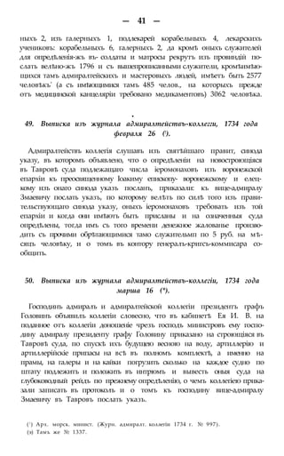 — 41 —
ныхъ 2, изъ галерныхъ 1, подлекарей корабельныхъ 4, лекарскихъ
учениковъ: корабельныхъ 6, галерныхъ 2, да кромѣ оныхъ служителей
для опредѣленія-жъ въ- солдаты и матросы рекрутъ изъ провиндій по-
слать велѣно-жъ 1796 и съ вышепрописанными служители, кромѣимѣю-
щихся тамъ адмиралтейскихъ и мастеровыхъ людей, имѣетъ быть 2577
человѣкъ' (а съ имѣющимися тамъ 485 челов., на которыхъ прежде
отъ медицинской канцеляріи требовано медикаментовъ) 3062 человѣка.
•
49. Выписка изъ журнала адмиралтействъ-коллегги, 1734 года
февраля 26 (!).
Адмиралтействъ коллегія слушавъ изъ святѣйшаго правит, синода
указу, въ которомъ объявлено, что о опредѣленіи на новостроющіяся
въ Тавровѣ суда подлежащаго числа іеромонаховъ изъ воронежской
епархіи къ преосвященному Іоакиму епископу- воронежскому и елец-
кому изъ онаго синода указъ посланъ, приказали: къ вице-адмиралу
Змаевичу послать указъ, по которому велѣть по силѣ того изъ прави-
тельствующаго синода указу, оныхъ іеромонаховъ требовать изъ той
епархіи и когда они имѣютъ быть присланы и на означенныя суда
опредѣлены, тогда имъ съ того времени денежное жалованье произво-
дить съ прочими обрѣтающимися тамо служительмп по 5 руб. на мѣ-
сяцъ человѣку, и о томъ въ контору генералъ-кригсъ-коммисара со-
общить.
50. Выписка изъ журнала адмиралтействъ-коллегіи, 1734 года
марша 16 (*).
Господинъ адмиралъ и адмиралтейской коллегіи президентъ графъ
Головинъ объявилъ коллегіи словесно, что въ кабинетѣ Ея И. В. на
поданное отъ коллегіи доношеніе чрезъ господъ министровъ ему госпо-
дину адмиралу президенту графу Головину приказано на строющіяся въ
Тавровѣ суда, по спускѣ ихъ будущею весною на воду, артиллерію и
артиллерійскіе припасы на всѣ въ полномъ комплектѣ, а именно на
прамы, на галеры и на кайки погрузить сколько на каждое судно по
штату подлежитъ и положить въ интрюмъ и вывесть оныя суда на
глубоководный рейдъ по прежнему опредѣленію, о чемъ коллегіею прика-
зали записать въ протоколъ и о томъ къ господину вице-адмиралу
Змаевичу въ Тавровъ послать указъ.
(! ) Арх. морск. минист. (Журн. адмиралт. коллегіи 1734 г. № 997).
(э) Тамъ же № 1337.
 