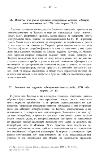 — 42 —
51. Выписка изб указа правительствующаго сената адмирал-
тействътколлегги^ 1734 года марта 21 (').
Слушавъ господина вице-адмирала Змаевича доношеніе приказали на
новопостроенныхъ въ Тавровѣ и еще на строющихся тамо галерахъ
флагъ имѣть попрежнему красный, каковъ прежде въ галерномъ флотѣ
у потребляема быль, понеже по новосоагоявшейся Ея И. В. апробаціи
одинъ бѣлый флагъ подлежитъ къ содержанію въ корабельномъ флотѣ
и для того на построенные въ Тавровѣ прамы коликое число на дѣло
болыпихь флаговъ потребно флагдуку, о томъ смѣтясь велѣть ему госпо-
дину вице-адмиралу сообщить въ Москву ассесору Батурину съ Москов-
ской парусной фабрики отправить толикое число онаго флагдуку въ
Тавровъ немедленно и о томъ къ нему послать указъ, что же онь го-
сподинъ адмиралъ требуетъ указу о выдачѣ тамошнимъ офицерамъ изъ
имѣющейся въ адмиралтействѣ оловянной посуды за деньги, о томъ ему
господину вице-адмиралу велѣть прислать въ коллегію извѣстіе въ ка-
кой цѣнѣ та посуда становится, а между тѣмъ справиться имѣется ли
о цѣнѣ той посуды здѣсь извѣстіе и буде не имѣется, то обыскавъ пред-
ложить коллегіи.
52. Выписка изъ журнала адмиралмействъ-коллегіи, 1734 года
марта 27 (2).
Слутавъ изъ Таврова г. вице-адмирала Змаевича доношенія, какпмъ
образомъ ііріуготовленіе, какъ строеніемъ галеръ, такъ и заготовле-
ніемъ морскпхъ нровіантовъ и въ прочемъ принадлежащемъ ко удо-
вольствію тавровской препараціи имѣется, приказала: 1) объ отправлен-
ныхъ отъ здѣшняго адмиралтейства въ Тавровъ конопатчикахъ, о ко-
нопатчикахъ, о которыхъ онъ вице-адмиралъ объявляетъ что оные ту-
да еще не^прибыли, а время къ лучшему конопаченію судовъ прошло
втуне, послать указъ, въ которомь написать что время къ кононаченію
не упущено, понеже коммпсаръ Зиповьевъ сего марта 12 доносилъ что
повстрѣчалъ ихъ за Москвою; 2) къ строенію тамо галеръ къ на-
личнымъ работнымъ людямъ требовать надлежащаго числа плотниковъ
отъ воронежской губернской канцеляріи; 3) морскіе и сухопутные про-
віанты пріуготовлять ему вице-адмиралу, по силѣ преждепосланныхъ
уназовъ; 4) объ отправленіи изъ Москвы на заготовленіе провіанта
(! ) Арх. морск. минист. (Журн. адмиралт. коллегіи 1734 г. № 1455),
(2) Тамъ же № 155).
 