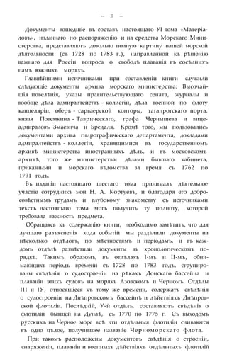 — II —
Документы вошедшіе въ составъ настоящаго УІ тома «Матеріа-
ловъ», изданнаго по распоряженію и на средства Морскаго Мини-
стерства, представляютъ довольно полную картину нашей морской
дѣятельности (съ 1728 по 1783 г.), направленной къ рѣшенію
важнаго для Россіи вопроса о свободѣ плаванія въ сосѣднихъ
намъ южныхъ моряхъ.
Главнѣйшими источниками при составленіи книги служили
слѣдующіе документы архива морскаго министерства: Высочай-
шія повелѣнія, указы правительствующаго сената, журналы и
вообще дѣла адмиралтействъ - коллегіи, дѣла военной по флоту
канцеляріи, оберъ - сарваерской конторы, таганрогскаго порта,
князя Потемкина - Таврическаго, графа Чернышева и вице-
адмираловъ Змаевича и Бредаля. Кромѣ того, мы пользовались
документами архива гидрографическаго департамента, докладами
адмиралтействъ - коллегіи, хранящимися въ государственномъ
архивѣ министерства иностранныхъ дѣлъ, и въ московскомъ
архивѣ, того же министерства: дѣлами бывшаго кабинета,
приказными и морскаго вѣдомства за время съ 1762 по
1791 годъ.
Въ изданіи настоящаго шестаго тома принималъ дѣятельное
участіе сотрудникъ мой Н. А. Коргуевъ, и благодаря его добро-
совѣстнымъ трудамъ и глубокому знакомству съ источниками
текстъ настоящаго тома могъ получить ту полноту, которой
требовала важность предмета.
Обращаясь къ содержанію книги, необходимо замѣтить, что для
лучшаго разъясненія хода событій мы раздѣлили документы на
нѣсколько отдѣловъ, по мѣстностямъ и періодамъ, и въ каж-
домъ отдѣлѣ размѣстили документы въ хронологическомъ по-
рядкѣ. Такимъ образомъ, въ отдѣлахъ І-мъ и ІІ-мъ, обни-
мающихъ періодъ времени съ 1728 по 1783 годъ, сгрупиро-
ваны свѣдѣнія о судостроеніи на рѣкахъ Донскаго бассейна и
плаваніи этихъ судовъ на моряхъ Азовскомъ и Черномъ. Отдѣлы
III и ІУ, относящіеся къ тому же времени, содержатъ свѣдѣнія
о судостроеніи на Днѣпровскомъ бассейнѣ и дѣйствіяхъ Днѣпров-
ской флотиліи. Послѣдній, У-й отдѣлъ, составляютъ свѣдѣнія о
флотиліи бывшей на Дунаѣ, съ 1770 по 1775 г. Съ выходомъ
русскихъ на Черное море всѣ эти отдѣльныя флотиліи сливаются
въ одно цѣлое, получившее названіе Черноморскаго флота.
При такомъ расположены документовъ свѣдѣнія о строеніи,
снаряженіи, плаваніи и воепныхъ дѣйствіяхъ отдѣльныхъ флотилій
 