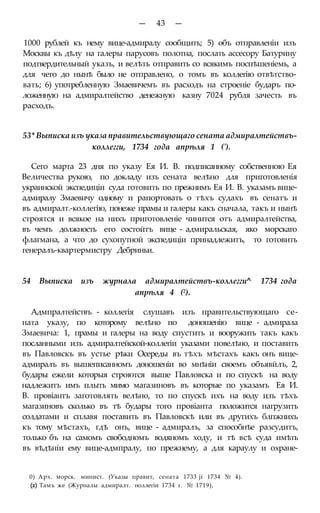 — 43 —
1000 рублей къ нему вице-адмиралу сообщить; 5) объ отправленіи изъ
Москвы къ дѣлу на галеры парусовъ полотна, послать ассесору Батурину
подтвердительный указъ, и велѣть отправить со всякимъ поспѣшеніемь, а
для чего до нынѣ было не отправлено, о томъ въ коллегію отвѣтство-
вать; 6) употребленную Змаевичемъ въ расходъ на строеніе бударъ по-
ложенную на адмиралтейство денежную казну 7024 рубля зачесть въ
расходъ.
53* Выписка изъ указа правительствующаго сената адмиралтействъ-
коллегги, 1734 года апрѣля 1 (').
Сего марта 23 дня по указу Ея И. В. подписанному собственною Ея
Величества рукою, по докладу изъ сената велѣно для приготовленія
украинской экспедиціи суда готовить по прежнимъ Ея И. В. указамъ вице-
адмиралу Змаевичу одному и рапортовать о тѣхъ судахъ въ сенатъ и
въ адмиралт.-коллегію, понеже прамы и галеры какъ сначала, такъ и нынѣ
строятся и всякое на нихъ приготовленіе чинится отъ адмиралтейства,
въ чемъ должность его состойтъ вице - адмиральская, яко морскаго
флагмана, а что до сухопутной экспедиціи принадлежитъ, то готовить
генералъ-квартермистру Дебриньи.
54 Выписка изъ журнала адмиралтействъ-коллегги^ 1734 года
апрѣля 4 (2).
Адмпралтействъ - коллегія слушавъ изъ правительствующаго се-
ната указу, по которому велѣно по доношенію вице - адмирала
Змаевича: 1, прамы и галеры на воду спустить и вооружить такъ какъ
посланными изъ адмиралтейской-коллегіи указами повелѣно, и поставить
въ Павловскъ въ устье рѣки Осереды въ тѣхъ мѣстахъ какъ онъ вице-
адмиралъ въ вышеписанномъ доношеніи во мнѣніи своемъ объявйлъ, 2,
будары ежели которыя строются выше Павловска и по спускѣ на воду
надлежитъ имъ плыть мимо магазиновъ въ которые по указамъ Ея И.
В. провіантъ заготовлять велѣно, то по спускѣ ихъ на воду изъ тѣхъ
магазиновъ сколько въ тѣ будары того провіанта положится нагрузить
солдатами и сплавя поставить въ Павловскѣ или въ другихъ блпжнихъ
къ тому мѣстахъ, гдѣ онъ, вице - адмиралъ, за способнѣе разсудитъ,
только бъ на самомъ свободномъ водяномъ ходу, и тѣ всѣ суда имѣть
въ вѣдѣніи ему вице-адмпралу, по прежнему, а для караулу и охране-
0) Арх. морск. минист. (Указы правит, сената 1733 ji 1734 № 4).
(2) Тамъ же (Журналы адмиралт. ноллегіи 1734 г. № 1719),
 