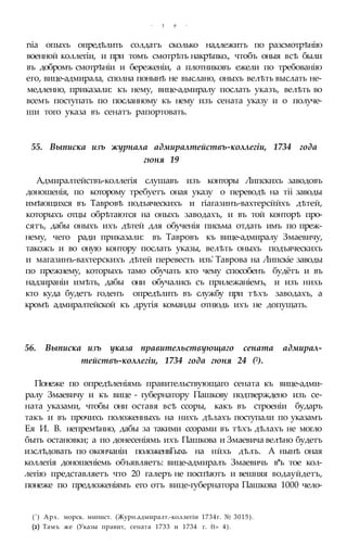 - t e -
nia опыхъ опредѣлить солдатъ сколько надлежитъ по разсмотрѣнію
военной коллегіи, и при томъ смотрѣть накрѣпко., чтобъ оныя всѣ были
въ добромъ смотрѣніи и береженіи, а плотниковъ ежели по требованію
его, вице-адмирала, сполна понынѣ не выслано, оныхъ велѣть выслать не-
медленно, приказали: къ нему, вице-адмиралу послать указъ, велѣть во
всемъ поступать по посланному къ нему изъ сената указу и о получе-
ши того указа въ сенатъ рапортовать.
55. Выписка изъ журнала адмиралтействъ-коллегіи, 1734 года
гюня 19
Адмиралтействъ-коллегія слушавъ изъ конторы Липскихъ заводовъ
доношенія, по которому требуетъ оная указу о переводѣ на тіі заводы
имѣющихся въ Тавровѣ подъяческихъ и гіагазинъ-вахтерсййхъ дѣтей,
которыхъ отцы обрѣтаются на оныхъ заводахъ, и въ той конторѣ про-
сятъ, дабы оныхъ ихъ дѣтей для обученія письма отдать имъ по преж-
нему, чего ради приказали: въ Тавровъ къ вице-адмиралу Змаевичу,
такожъ и во оную контору послать указы, велѣть оныхъ подъяческихъ
и магазинъ-вахтерскихъ дѣтей перевесть изъ' Таврова на Липскіе заводы
по прежнему, которыхъ тамо обучать кто чему способенъ будётъ и въ
надзираніи имѣть, дабы они обучались съ прилежаніемъ, и изъ нихь
кто куда будетъ годенъ опредѣлить въ службу при тѣхъ заводахъ, а
кромѣ адмиралтейской къ другія команды отнюдь ихъ не допущать.
56. Выписка изъ указа правительствующаго сената адмирал-
тействъ-коллегіи, 1734 года гюня 24 (2).
Понеже по опредѣленіямь правительствующаго сената къ вице-адми-
ралу Змаевичу и къ вице - губернатору Пашкову подтверждено изъ се-
ната указами, чтобы они оставя всѣ ссоры, какъ въ строеніи бударъ
такъ и въ прочихъ положенныхъ на нихъ дѣлахъ поступали по указамъ
Ея И. В. непремѣнно, дабы за такими ссорами въ тѣхъ дѣлахъ не могло
быть остановки; а по донесеніямь ихъ Пашкова и Змаевича велѣно будетъ
изслѣдовать по окончаніи положенвГыхь на нйхь дѣлъ. А нынѣ оная
коллегія доношеніемь объявляетъ: вице-адмиралъ Змаевичь в*ь тое кол-
легію представляетъ что 20 галеръ не поспѣютъ и вешняя водауйдетъ,
понеже по предложеніямъ его отъ вице-губернатора Пашкова 1000 чело-
(') Арх. морск. минист. (Журн.адмиралт.-коллегіи 1734г. № 3015).
(2) Тамъ же (Указы правит, сената 1733 и 1734 г. ft» 4).
 