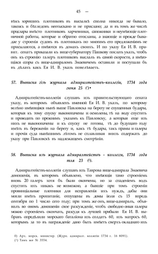 45 —
вѣкъ хорошихъ плотниковъ въ высылкѣ сполна никогда не бывало,
такожъ и бѣгледовъ неотыскано и не прислано; да и въ томъ же числѣ
прцслары вмѣсто плотниковъ харчевники, сапожники и неумѣющіе плот-
ничной работы, которые и обратно отосланы, а знающіе и прежде быва-
дае у строенія судовъ въ плотникахъ по многимъ его предложеніямъ не
присылаются, а пмѣются въ домахъ своихъ. И по указу Ея И. В. пра-
вит. сенатъ приказали къ вице-губернатору Пашкову послать указъ, чтобъ
онъ къ строенію галеръ плотниковъ выслалъ въ самой скорости, а имѣго-
щіяся ссоры съ вице-адмираломъ Змаевичемъ оставили и поступали бъ
въ дѣлахъ какъ Ея И. В. указъ повелѣваеть.
57. Выписка гізъ журнала адмиралтействъ-коллегіи, 1734 года
гюня 25 (')•
Адмиралтействъ-коллегія слушавъ изъ правительствующаго сената
указу, въ которомъ объявленъ именной Ея И. В. указъ, по которому
велѣно имѣгощіяся нынѣ выше Павловска на берегу не спущенныя будары,
которыя къ тому спуску выконопачены и осмолены, тѣ на воду спустить
и проводить по прежнимъ указамъ къ Павловску, а которыя еще изъ
нихъ не выконопачены и къ спуску не готовы, тѣ до будущаго году
имѣть въ береженіи на берегу и, какъ тѣ будары, такъ прамы и галеры
и прочія суда нынѣшнимъ лѣтомъ не сплавливая внизъ содержать до
указу при Павловскѣ въ надлежащемъ смотрѣніи.
58. Выписка изъ журнала адмиралтействъ - коллегги, 1734 года
тля 23 (2).
Адмиралтействъ-коллегія слушавъ изъ Таврова вице-адмирала Змаевича
доношенія, въ которомъ объявлено, что имѣющія тамо строеніемь
вновь 20 галеръ хотя бъ были окончены, но за спаденіемъ водъ
спустить ихъ никакъ не возможно, а бывшіе при томъ строеніи
провинціальные плотники для исправленія ихъ нуждъ, дабы они
могли имѣть пропитаніе, отпущены въ домы іюля съ 15 впредь
сентября по 1 число сего году; при томъ же онъ, вице-адмиралъ, объя-
вилъ во ономъ доношеніи свое разсужденіе, чтобъ свободно оныя галеры
можно строеніемъ окончать, разсудя къ лучшей прибыли Ея И. В. вы-
бравъ опредѣлили морскаго баталіона изъ солдатъ 60, изъ матросъ 60,
которымъ за то въ награжденіе дано быть имѣетъ сверхъ окладнаго ихъ
0) Арх. морск. министер. (Журн. адмиралт. коллегіи 1734 г. 16 8091).
(2 ) Тамъ жѳ № 3554.
 