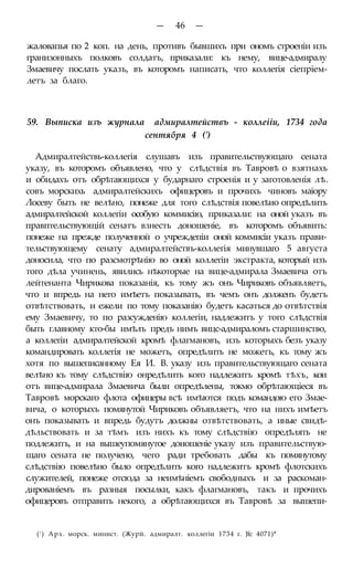 — 46 —
жаловапья по 2 коп. на день, противъ бывшихъ при ономъ строеніи изъ
гранизонныхъ полковъ солдатъ, приказали: къ нему, вице-адмиралу
Змаевичу послать указъ, въ которомъ написать, что коллегія сіепріем-
летъ за благо.
59. Выписка изъ журнала адмиралтействъ - коллеііи, 1734 года
сентября 4 (')
Адмиралтействь-коллегія слушавъ изъ правительствующаго сената
указу, въ которомъ объявлено, что у слѣдствія въ Тавровѣ о взятнахь
и обидахъ отъ обрѣтающихся у бударнаго строенія и у заготовленія лѣ.
совъ морскихь адмиралтейскихъ офицеровъ и прочихъ чиновъ маіору
Лосеву быть не велѣно, понеже для того слѣдствія повелѣио опредѣлить
адмиралтейской коллегіи особую коммисію, приказали: на оной указъ въ
правптельствующій сенатъ взнесть доношеніе, въ которомъ объявить:
понеже на прежде полученной о учреждепіи оной коммисіи указъ прави-
тельствующему сенату адмиралтействъ-коллегія минувшаго 5 августа
доносила, что по разсмотрѣнію во оной коллегіи экстракта, который изъ
того дѣла учинень, явились нѣкоторые на вице-адмирала Змаевича отъ
лейтенанта Чирикова показанія, къ тому жъ онъ Чириковъ объявляетъ,
что и впредь на него имѣетъ показывать, въ чемъ онъ долженъ будетъ
отвѣтствовать, и ежели по тому показанію будетъ касаться до отвѣтствія
ему Змаевичу, то по разсужденію коллегіи, надлежитъ у того слѣдствія
быть главному кто-бы имѣлъ предъ нимъ вицс-адмираломъ старшинство,
а коллегіи адмиралтейской кромѣ флагмановъ, изъ которыхъ безъ указу
командировать коллегія не можетъ, опредѣлить не можетъ, къ тому жъ
хотя по вышеписанному Ея И. В. указу изъ правительствующаго сената
велѣно къ тому слѣдствію онредѣлить кого надлежитъ кромѣ тѣхъ, кои
отъ вице-адмирала Змаевича были опредѣлены, токмо обрѣтающіеся въ
Тавровѣ морскаго флота офицеры всѣ имѣются подъ командою его Змае-
вича, о которыхъ помянутой Чириковъ объявляетъ, что на нихъ имѣетъ
онъ показывать и впредь будутъ должны отвѣтствовать, а иные свидѣ-
дѣльствовать и за тѣмъ изъ нихъ къ тому слѣдствію опредѣлять не
подлежитъ, и на вышеупомянутое доиошеніе указу изъ правительствую-
щаго сената не получено, чего ради требовать дабы къ помянутому
слѣдствію повелѣно было опредѣлить кого надлежитъ кромѣ флотскихъ
служителей, понеже отсюда за неимѣніемъ свободныхъ и за раскоман-
дированіемъ въ разныя посылки, какъ флагмановъ, такъ и прочихъ
офицеровъ отправить некого, а обрѣтающихся въ Тавровѣ за вышепи-
(! ) Арх. морск. минист. (Журй. адмиралт. коллегіи 1734 г. Jfc 4071)*
 