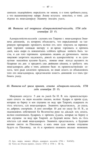 — 47 —
саннъшъ подозрѣиіемъ онредѣлпть пе можно, п о томъ требовать указу,
а что вышепомянутому маіору Лосеву вступать невелѣно, о томъ для
вѣдома къ вице-адмиралу Змаевичу посланъ указъ.
60. Выписка изд оюурнала адмиралтействд-коллеііи, 1734 года
сентября 23 (1).
Адмиралтействъ-коллегія слушавъ изъ Таврова г. вице-адмирала Змае-
вича доношенія, къ которомъ объявляетъ, что опредѣлеипый на тав-
ровскую препарацію провіантъ велѣно отъ него покупать на воронеж-
ской торговой площади ввечеру п во время торговыхъ и прочихъ
дней, какъ скоро съ новоснятымъ хлѣбомъ пріѣзды имѣютъ быть ча-
сты, и для того торговымъ купецкимъ людямъ до уреченныхъ часовъ
покупкою запретить надлежитъ, доколѣ къ адмиралтейству и въ сухо-
путные магазейны куплено будетъ, понеже оные всегда скупаютъ въ
базарные жъ днп п продаютъ уже двойными цѣнами, и требуеть онъ
вице-адмиралъ дабы о томъ донесено было въ правительствующіи се-
ната, чего ради коілегіею приказали, во оный сенатъ со объявленіемъ
того его вице-адмирала, иредставленія взнесть доношеніе и о томъ тре-
бовать указу.
61. Выписка изд указа правит, сената адмиралт.-коллсьіи, 1734
года сентября 25 (2).
Минувшаго августа 5 дня въ указѣ Ея И. В. изъ правительствую-
щаго сената въ оную коллегію писано, велѣно будары и прочія суда,
которыя на берегу и кон спущены на воду при Тавровѣ, содержать въ
тѣхъ мѣстахъ, гдѣ впце-адмпралъ Змаевпчъ представлялъ, до указа,
въ добромъ смотрѣніи. А сего сентября 10 дня по указу Ея И. В., за
подписаніемъ собственной Ея Величества руки па докладѣ изъ сената,
велѣно означеннымъ бударамъ п прочпмъ судамъ, которыя на берегу и
кои спущены на воду при Тавровѣ до будущей весны быть въ тѣхъ
мѣстахъ гдѣ опый вице-адмиралъ Змаевичъ представлялъ, а будущею
весною свести въ Павловскь; а какъ оныя суда весною отпущены
будутъ къ Павловску, на тѣ и провіанта положить сколько возможно.
(*) Арх. морск минист. (Журп. адмиралт. коллегіи 1734 г №4345).
(ч) Тамъ же (Указы правит, сената 1733 и 1734 г. Ш 4)„
 
