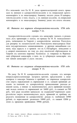 — 48 —
И о псполненіп того Ея И. В. указа иравительствующій сенатъ прика-
зали въ военную и адмиралтействъ-коллегіи и въ генеральный кригсъ-
коммисаріатъ и къ вице-адмиралу Змаевичу послать указы. И адмнрал,-
тействъ-коллегіи о томъ вѣдать, а въ военную коллегію, въ генералный
коммисаріатъ и къ вице-адмиралу Змаевичу указы изъ сената посланы.
62. Выписка гьзз журнала адмгьралтсйствз-коллегіи, 1734 года
ноября 7 С).
Адмиралтействъ-коллсгія слушавъ изъ канцеляріи таиныхъ и розыск-
ныхь дѣлъ промеморіи о взятьп, ио приказу Ея И. В. госиодъминист-
ровъ, пмѣющагося въ Тавровѣ у адмиралтейства капитана Росселіуса,
для распросу въ назывательствѣ имъ Росселіусомъ вице-адмирала Змае-
вича государственнымъ зломышленникомъ и другими неподобными сло-
вами, подъ караулъ и о привозѣ его въ С.-Петербургъ немедленно и
о допросѣ показанныхъ ио тому я;ъ дѣлу свидѣтелей обрѣтающихся въ
Тавровѣ жъ капитана поручика Халкіопола съ товарищи въ Воронеж-
ской губернской каяцеляріи, о чемъ въ ту губернскую канцелярію изъ
той тайной канцеляріи п указъ посланъ.
63. Выписка изз асу риала адмиралтейсшвз-коллегіи1 1735 года
января 9 (2).
По указу Ея И. В. адмиралтействъ-коллегія слушавъ отъ конторы
геиералъ-кригсъ-коммисара экстракта противъ иредставленія г, вице-
адмирала и кавалера Змаевича о ирибавкѣ на тавровское адмиралтей-
ство сверхъ опредѣленной съ воронежской и съ елецкой ировиіщій до-
ходовъ на тамошніе къ адмиралтейству принадлежащее расходы де-
нежной казны, а понеже съ вышепомянутыхъ двухъ провинций положен-
ный окладъ имѣется съ воронежской по 16000 руб., съ елецкой по 700
руб., чего ради коллегіею приказали: на содержаніе^тавровскаго адми-
ралтейства сверхъ вышепомянутыхъ двухъ провинцій въ прибавку оп-
ределить положенные на адмиралтейство доходы съ тамбовской 14980
рублей, съ иереславской рязанскаго 10000 руб., съ шацкой 12006 р.
итого съ прежними провішціями 59986 рублей.
(Ч Арх. морск. минист. (Журн. адмиралт.-коллегіи 1734 г. № 5012).
t2) Тагсъ же, 1735 г. № 84.
 