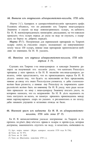 — 4:9 —
64. Выписки изъ оюурналовъ адмгьралтействъ-коллеііи, 1735 года.
Марта 3 ('). Адмиралъ и адмиралтейской-коллегіи президентъ графъ
Головпнъ объявилъ, что по докошенію изъ Таврова вице-адмирала
Змаевича о спускѣ на воду новопостроенныхъ галеръ, въ кабпнетъ
Ея И. В. высокоучрежденныхъ министровъ докладывано, на что изволили
приказать тѣхъ галеръ впредь до указа на воду не спускать, а содер-
жать на берегу въ добромъ порядкѣ.
Марта 17 (2). Построенныя для воронежской препараціи въ Тавровѣ
галеры имѣть въ счпсленіп сверхъ положеннаго по новоучиненномѵ
штату числа 130 галеръ, понеже оная препарація приготовляется особ-
ливо по именнымъ Ея И. В. указамъ.
65. Выпгіска изъ журнала адмиралтействъ-коллегги, 1735 юда
апрѣля 3 (3).
Слушавъ изъ Таврова г-на вице-адмирала и кавалера Змаевича ра-
порта на полученный отъ коллегіи указъ, что капитанъ Росселіусъ
прощенья у него просилъ и Ея И. В. милостію онъ вице-адмиралъ до-
воленъ, точію представляетъ, что въ происходящихъ впредь Ея И. В.
дѣлахъ мнится ему, что будетъ къ исполненію не безъ продолженія,
понеже де союзу отъ онаго Росселіусане уповается, п дабы сънимьпо-
велѣио было развесть; а понеже ему Росселіусу въ тавровскомъ адми-
ралтействѣ велѣно быть по именному Ея И. В. указу, чего ради колле-
гіею приказали къ нему г. вице-адмиралу Змаевичу послать указъ, въ
которомъ написать, что къ исправленію Ея И. В. дѣлъ надлежитъ въ
томъ поступать во всемъ, не памятуя прежнихъ происшедшихь между
ними партикулярныхъ ссоръ по указамъ п регламентамъ и по штату,
дабы никакого упущенія и остановки отнюдь не было.
66. Именной указъ изъ кабинета Ея И. В. въ адмиралтействъ-
коллепю, 1735 года гюня 27 (4).
Ея И. В. всемилостивѣйше указала: построенные въ Тавровѣ и въ
прочихъ по рѣкѣ Дону мѣстахъ прамы и галеры и прочія суда, которыя
достроены, выконопатить спустить на воду, п оснастивъ, имѣющіеся въ
I1) Арх. морск. минист (Журп. адмиралт. коллегіи 1735 года № 736).
(2) Тамъ же № 971.
(3) Тамъ же № 1260.
(4) Тамъ же (Высочайш. повелѣнія 1735 г.).
4
 