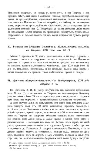 — 50 —
Павловскѣ содержать къ походу въ готовности, а изъ Таврова п изъ
прочихъ мѣстъ, коп выше Павловска, готовые, опредѣливъ на оные мор-
скихъ и артиллерійскихъ служителей надлежащее число, немедленно
отправить въ Павловскъ. Что же потребно, въ добавку къ имѣющимся
тамъ, морскихъ и артиллерійскихь служителей, оныхъ отправить адми-
ралтейской коллегіи изъ С.-Петербурга съ самой скорости, дабы могли
въ надлежащія мѣста поспѣть къ провожанію помянутыхъ судовъ забла-
говременно, и сколько какихъ чпновъ когда отправлены будутъ, рапор-
товать.
67. Выписка изз донесенгя Змаевича вз адмиралтействз-коллегію,
изз Таврова, 1735 года тля 28 (').
Малые 6 прамовъ и 30 каекъ выконопачены и на воду спущены и
оснащены совсѣмъ и нагружены въ нихъ надлежащіе въ Павловскъ
припасы, и олредѣля на нихъ служителей и придавъ для провожанія,
въ команлѣ капитанъ-лейтенанта Холкіопуло, сего 1735 года іголя 22
дня въ Павловскъ отправлены, и по прибытіи велѣно оные прамы и
кайки совокупить съ прочими тамо имѣющимпся прамы п галеры.
68. Донесете адмиралтействз-коллеііи Императрицѣ, 1735 года
августа 4 (2).
По именному В. И. В. указу, полученному изъ кабинета прошедшаго
іюня 27 дня (3), о исполнены въ Тавровъ къ вице-адмиралу Змаевичу
указомъ тогожъ іюня 28 числа чрезъ нарочнаго опредѣлено и подлежа-
щее число изъ морскихъ и артиллерійскихь служителей отправлено.
А сего августа 2 дня въ полученномъ отъ онаго вице-адмирала Змае-
вича рапортѣ іюля отъ 10 числа объявлено: прамовъ большихъ 9
и 15 галеръ въ Павловскомъ имѣется и на нихъ такелажь и артилле-
рійскіе припасы, кромѣ пороха, въ готовности, а 20 галеръ новопостроен-
ныхь въ Тавровѣ ни которымъ образомъ спускать нынѣ невозможно,
ибо вешняя вода давно ушла, а малые прамы и кайки, хотя были и
расконопачены и вытянуты изъ воды на берегъ подъ сарай, по силѣ
указа, приказалъ паки конопатить и трудиться будемъ, чтобъ спустить
и проводить до Павловска. А которые и имѣютсявъ Павловскѣ, и тѣ не
далеко пройти могутъ за упущеніемъ вешней воды, понеже по Дону
ходъ тамошней водѣ въ апрѣлѣ и маѣ мѣсяцахъ, и ежели де оныя суда
спустить, то надлежитъ ожидать будущей вешней воды. Бударъ построен-
(! ) Арх. морск. мпнист. (Дѣл. адмиралт.-ко л легіи 1735 г. № 5).
(2) Моск. арх. мииист. иностр. дѣл. (Дѣл. бывш. кабинета 1735 г. N® 70).
(3) См. выше № 66.
 