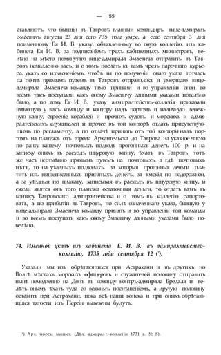 — 55
ставляютъ, что бывшій въ Тавровѣ главный командиръ вице-адмиралъ
Змаевичъ августа 23 дня сего 735 года умре, а сего сентября 3 дня
поименному Ея И. В. указу, объявленному во оную коллегію, изъ ка-
бинета Ея И. В. за подписаніемъ трехъ кабинетныхъ министровъ, ве-
лѣно на мѣсто помянутаго вице-адмирала Змаевича отправить въ Тав-
ровъ немедленно васъ, и о томъ послать къ вамъ чрезъ парочнаго курье-
ра. указъ со изъясненіемъ, чтобъ вы по полученіи онаго указа тотчасъ
па почтѣ прямымъ путемъ въ Тавровъ отправились и умершаго вице-
адмирала Змаевича команду тамо приняли и во управленіи оной во
всемъ такъ поступали какъ оному Змаевичу данными указами повелѣно
было, а по тому Ея И. В. указу адмиралтействъ-коллегія приказали
имѣющую у васъ команду и контору надъ портомъ и наличную денеж-
ную казну, строеніе кораблей и прочихъ судовъ и морскихъ и адми-
ралтейскихъ служителей и прочее въ той конторѣ отдать присутствую-
щимъ по регламенту, а по отдачѣ принявъ отъ той конторы надъ пор-
томъ на платежъ отъ города Архангельска до Таврова на указное число
по рангу вашему почтовыхъ подводь прогонныхъ денегъ 100 р. и на
записку оныхъ въ расходъ шнуровую книгу, ѣхать въ Тавровъ тотъ
же часъ неотмѣнно прямымъ путемъ на почтовыхъ, а гдѣ почтовыхъ
нѣтъ, то на уѣздныхъ подводахъ, за которыя прогонныя деньги пла-
тить изъ вышеписанныхъ принятыхъ денегъ, за ямскія по подорожной,
а за уѣздныя по плакату, записывая въ расходъ въ шнуровую книгу, и
ежели явятся отъ того платежа остаточныя деньги, то отдать вамъ въ
контору Тавровскаго адмиралтейства и о томъ въ коллегію рапорто-
вать, а по прибытіи въ Тавровъ, по силѣ означеннаго указа, бывшую у
вице-адмирала Змаевича команду принять и во управленіи той команды
и во всемъ поступать какъ оному Змаевичу данными указами было по-
велѣно.
74. Именной указъ изъ кабинета Е. И. В. въ адмиралтействб-
коллегію, 1735 года сентября 12 (').
Указали мы изъ обрѣтающихся при Астрахани и въ другихъ но
Волгѣ мѣстахъ морскихъ офпцеровъ и служителей половину отправить
нынѣ немедленно на Донъ въ команду контръ-адмирала Бредаля и ве-
лѣть онымъ ѣхать туда со всякимъ поспѣшеніемъ, а другую половину
оставить при Астрахани, пока всѣ наши войска и при оныхъ обрѣтаю-
щіяся тягости изъ Персіи вывезены будутъ.
j1) Арх. морск. минист. (Дѣл. адмирал г.-воллегіи 1731 г. № 8).
 