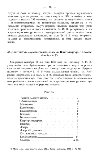 — 58 —
оттуда на Донъ въ команду контръ - адмирала Бредаля слуяштолямъ
которыхъ туда отправлено въ двухъ партіяхъ 354 человѣка, а еще
надлежитъ послать 252 человѣка, кои остались за отсутствіемъ флота
и за многоимѣющимися въ госпиталяхъ больными, однако же и тѣ
остальные отправлены будутъ первымъ зимннмъ путемъ; чего ради
коллегіею приказали о томъ въ кабинетъ Ея И. В. рапортовать, и въ
астраханскую контору послать подтвердительный указъ, велѣть нока-
занныхъ достальцыхь служителей, ио силѣ Ея И. В. указа отправить
на Донъ со всевозможнымъ поспѣшенісмъ и безъ всякаго задер-
жанія.
80. Доиесеніе адміьралтействв-коллеьіи Императргщѣ, 1735 года
декабря 4 (').
Минувшаго сентября 12 дня сего 1735 года по именному В. И. В.
указу велѣно изъ обрѣтающпхся при астраханскомъ иортѣ морскихъ
служителей отправить на Донъ въ команду контръ-адмирала Бредаля
половину; и по тому В. И. В- указу сколько какихъ чиновъ, изъ Аст-
рахани отправлено, и о томъ В. И. В. всеподданнѣйше адмиралтействъ-
коллегія приносить при семъ реестръ, и объ отправленіи досталышхъ
во.опредѣленное число служителей въ астраханскую контору надъ пор-
томъ отъ оной коллегіи опредѣлено указомъ.
Реестръ.
Капитанъ-лейтенантовъ 3
• Лейтенантовъ 4
Мичмановъ 7
Констапелей 2
Подкопстапель 1
Брцманъ 1
Боцманматовъ. . 8
Квартирмейстеровъ 9
Писарей 4
Лекарь 1
Лекарскій ученикъ 1
Отъ канониръ капралъ 1
Гардемариновъ , 14
Солдатъ ,205
(') Мосв. арх, мин. иностр. дѣлъ (Дѣл. бывш. кабинета, 1735 г. № 70).
 