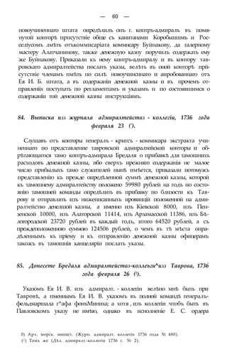 — 60 —
новоучиненнаго штата оиредѣлилъ онъ г. коптръ-адмиралъ въ помя-
нутой конторѣ прпсутствіе обще съ каиитанами Коробьшшмъ и Рос-
селіусомъ лмѣть отъкоммисаріата коммнсару Буйнакову, да галерному
мастеру Алатчанинову, также денежную казну поручилъ содержать ему
же Буйнакову. Приказали къ нему контръ-адмиралу и въ контору тав-
ровскаго адмиралтейства послать указы, велѣть въ оной конторѣ прй-
сутствіе членамъ пмѣть по силѣ новоучинсннаго и аиробованнаго отъ
Ея И. Б. штата, а въ содержаніи денежной казны и въ прочемъ от-
правленііх поступать по регламентамъ и указамъ п по состоявшимся о
содержаніи той денежной казны инструкціямъ.
84. Выписка изз журнала адмиралтействз - коллегіи, 1736 года
февраля 23 (').
Слушавъ отъ конторы генералъ - кригсъ - коммисара экстракта учи-
неннаго по представление тавровской адмиралтейской конторы и об-
рѣтающагося тамо контръ-адмирала Бредаля о прибавкѣ для тамошнихъ
расходовъ денежной казны, ибо сверхъ ирежняго содержанія не малое
число прибылыхъ тамо служителей нынѣ имѣется, приказали потомужъ
представленію къ прежде опредѣленной суммѣ денежной казны, которой
къ тамошнему адмиралтейству положено 59980 рублей на годъ по состо-
янію тамошней команды опредѣлить въ прибавку по близости къ Тав-
рову и отправлять изъ нижеписапныхъ ировинцій положенной на адми-
ралтейство денелшой казны, а именно изъ Кіевской 8000, изъ Пен-
зенской 10000, изъ Алаторской 11414, изъ Арзамасской 11386, изъ Бѣ-
логородской 23720 рублей въ каждый годъ, итого 64520 рублей, а съ
преждеположенною суммою 124506 рублей, о чемъ въ тѣ мѣста опра-
дѣленнымъ къ пріему и къ отправленію денежной казны офицерамъ
такожъ въ тамошнія канцеляріи послать указы.
85. Донесете Бредаля адмиралтействз-коллеьги^изз Таврова, 1736
года февраля 26 (2).
Указомъ Ея И. В. изъ адмиралт. - коллегіи велѣно мнѣ быть при
Тавровѣ, а пменнымъ Ея И. В. указомъ въ полной командѣ генералъ-
фельдмаршала г^афа фонъМиниха; а хотя , изъ коллегіи чтобъ быть въ
Павловскомъ указу не имѣю, однако въ иснолненіе Е. С. ордера
0) Арх. морск. мипист. (Журн. адмиралт. коллегін 1736 года № 480).
(2) Тамъ же (Дѣл. адмиралт.-коллегіи 1736 г. № 2).
 