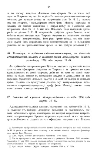 — 61 —
и по письму генерала Левашева сего февраля 26 - го взялъ мой
путь въ Острогожскъ; что бъ видѣтъ Его высокопревосходительство пер-
сонально для лучшаго совѣта въ исправленіи дѣла Ея И. В ; понеже
ему отъ генералъ - фельдмаршала графа фонъ Миниха поручена въ
команду сія донская экспедпція, и оттуда поѣду въ Павловскъ для
псправленія дѣлъ Ея И. В. ибо при Навловкѣ, ради нынѣшней препа-
раціи въ дѣлахъ Е. И. В. псправленія требуется нужда больше, а по
отбытіи моемъ команда при Тавровѣ поручена въ вѣдомство конторѣ
тавровскаго адмиралтейства. Того ради прошу впредь гдѣ мнѣ пове-
лѣно будетъ быть опредѣлить меня повелптельнымъ Ея И. В.полнымъ
указомъ, не въ продолжительное время, на что требую резолгоціи (')•
86. Резолюцгя, за подписью кабинетъ-министровв, па донесеніе
адмиралтействъ-коллегги о комплектованы людьмисудовз донской
экспедицт, 1736 года марта 11 (2).
Ло требованію контръ-адмирала Бредаля морскихъ служителей и сол-
датъ съ ихъ офицерами отправить въ Тавровъ и въ прочемъ во всемъ
удовольствовать въ самой скорости, дабы ни въ чемъ ни малой оста-
новки не было, понеже къ вооружснію эскадры и достальныхъ за тою
посылкою служителей довольно будетъ; а о дачѣ на галеры и кайкп для
гребли солдатъ изъ сухопутныхъ ролковъ ему контръ-адмиралу пред-
ставлять генералъ-фельдмаршалу графу фонъ Миниху, понеже оному
тамъ главная команда поручена (3).
87. Выписка изд журнала адмиралтейства - коллегіи, 1736 года
марта 16 (4).
Адмиралтействъ-коллегія слушавъ полученной изъ кабинета Ея И. В.
на поданное отъ коллегіи доношеніе резолюціи за подппсаніемъ гос-
подъ кабинетныхъ трехъ министровъ, по которой опредѣлено потребо-
ванію контръ-адмирала Бредаля морскихъ служителей и къ пушкамъ
артиллерійскихъ и солдатъ съ ихъ офицерами отправить въ Тавровъ
(1) Резолюціею адмираітействъ-коллегін велѣно Бредалю поступать по силѣ пыеннаго
Ея И. В. указа и во всемъ быть послушну и въ полной командѣ генералъ - фельдмар-
шала графа фонъ Мппиха.
(2) Арх. морск. минист. (Высочайшія повелѣнія 1736 года).
(3) Число сухопутныхъ длл гребли ноказаио въ требовапіц Бредаля 7680 человѣкъ.
Резолгоціего 8 мая 1736 года,за подписью кабинетъ-министровъ, велѣпо: солдатъ съ ихъ
унтеръ-офпцерами въ Тавровъ до времени не отправлять.
(4) Арх. морск. мпнист. (Жури, адмиралт. коллогін 1736 г. .V' 720).
 
