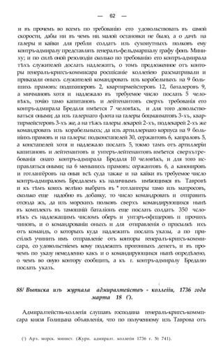 — 62 —
и въ прочемъ во всемъ по требованію его удовольствовать въ самой
скорости, дабы ни въ чемъ ни. малой остановки не было, а о дачѣ на
галеры и кайки для гребли солдатъ изъ сухоиутныхъ полковъ ему
контръ-адмиралу представлять генералъ-фельдмаршалу графу фонъ Мини-
ху; и по силѣ оной резолюдіи сколько по требованію его контръ-адмирала
тѣхъ служителей дослать надлежитъ, о томъ предложенное отъ конто-
ры генералъ-кригсъ-коммисара росшісаніе коллегіею разсматривали и
приказали оныхъ служителей командровать изъ корабельныхъ на 9 боль-
шихь прамовъ: подшхиперовъ 2, квартирмейстеровъ 12, баталеровъ 9,
а мичмановъ хотя и надлежало въ требуемое число послать 5 чело-
вѣкъ, точію тамо капитановъ и лейтенантовъ сверхъ требованія его
контръ-адмирала Бредаля нмѣется 7 человѣкъ, и для того довольство-
ваться оными; да изъ галернаго флота на галеры боцманматовъ 3-хъ, квар-
тирмейстеровъ 3-хъ же, а на тѣжъ галеры лекарей 2-хъ, подлекарей 2-хъ же
командровать изъ корабельныхъ; да изъ артиллернаго корпуса на 9 боль-
иіихъ прамовъ и на галеры: подконстапелей 30, сержантовъ 6, капраловъ 5,
а констапелей хотя и надлежало послать 5, токмо тамъ отъ артиллеріи
капитановъ и лейтенантовъ и унтеръ-лейтенантовъ имѣется сверхътре-
бованія онаго контръ-адмирала Бредаля 10 человѣкъ, и для того ис-
правляться оными; на 6 меныиихъ прамовъ: сержантовъ 6, а канонировъ
и готлангёровъ на оныя всѣ суда также и на кайки въ требуемое число
контръ-адмираломъ Бредалемъ къ наличнымъ имѣющимся въ Тавровѣ
и къ тѣмъ коихъ велѣно выбрать въ * готлангеры тамо изъ матросовъ,
сколько еще надобно въ добавку, то число командровать и отправить
отсюда жъ, да изъ морскихъ полковъ сверхъ командирующихся нынѣ
въ комплектъ въ тамошній баталіонъ еще послать солдатъ 350 чсло-
вѣкъ съ надлежащимъ числомъ оберъ и унтзръ-офпцеровъ п прочихъ
чиновъ, и о командрованіи оныхъ и для отиравленія о прпсылкѣ ихъ
отъ командъ, о которыхъ куда надлежитъ послать указы, а по при-
стілкѣ учинить имъ отправленіе отъ конторы генералъ-кригсъ-комми-
сара, со удовольствіемъ кому подлежптъ прогонныхъ денегъ, и въ про-
чемъ по указу немедленно какъ и о командирующихся ныпѣ опредѣлено,
о чемъ во оную контору сообщить, а къ г. контръ-адмиралу Бредалю
послать указъ.

88/ Выписка изъ журнала адмиралтействъ - коллеііи, 1736 года
марта 18 (').
Адмиралтействь-коллегія слушавъ господина генералъ-кригсъ-коммп-
сара князя Голицына объявленія, что по полученному изъ Таврова отъ
(! ) Арх. морск. минист. (Журн. адмиралт. коллегіи 1736 г. № 741).
 