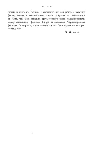 — IV —
шеній нашихъ къ Турціи. Собственно же для исторіи русскаго
флота, важность издаваемыхъ теперь документовъ заключается
въ томъ, что они, выясняя преемственную связь существовавшую
между Дзовскимъ флотомъ Петра и славнымъ Черпоморскимъ
флотомъ Екатерины, представляютъ какъ бы введете въ исторію
послѣдняго.
Ѳ. Веселаго.
#
 