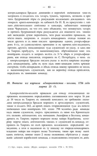 — 63 —
контръ-адмирала Бредаля доношенію о неремѣнѣ имѣющпхся тамо въ
матросахъ п солдатахъ пзъ татаръ, чувашъ, черемисъ, вотяковъ и про-
чихъ бусурманской вѣры съ разсуждеыія коллежскаго докладывалъ онъ
генералъ кригсъ-коммпсаръ въ кабинетѣ Ея И. В, въ присутствіи г. тай-
наго дѣйствительнаго совѣтника п кавалера, кабинетнаго министра
князя Черкаскаго, на что отъ него объявлено, что помянутыхъ татаръ
п прочихъ бусурманской вѣры разсуждается дія опасности изъ тамош-
ней экспедиціи лучше перемѣнить, чего ради коллегіею приказали, на
мѣсто оныхъ матросовъ и солдатъ командровать отсюда толикое жъ
число другихъ и съ ними послать прапорщика одного, унтеръ-офиде-
ровъ 4-хъ, со удовольствіемъ прогопами и въ прочемъ кого подлежитъ,
противъ другихъ посылающихся туда служителей но указу, и какъ они
въ Тавровъ прибудутъ, то вышепомянутыхъ обрѣтаюіцихся тамо пзъ
иновѣрдовъ солдатъ и матросъ велѣть съ 3-^я оберъ и унтеръ-офице-
рами, кои отсюда пошлются, отправить въ С. Петербурга, о чемъ къ
г. контръ-адмпралу Бредалю послать указы и велѣть накрѣпко подтвер-
дить командующему, дабы въ пути падъ оною командою пмѣть крѣпкое
смотрѣніе, чтобъ непорядковъ и обпдъ отнюдь никому произойти не могло,
а вышепомянутыхъ служителей, кон на иеремѣну отсюда приіплются,
опредѣлить въ тамошшою команду.
89. Выписка изг журнала адмиралтейства - коллши, 1736 года
марта 23 (').
Адмиралтействъ-коллегія приказали для отводу отсылающихся по
прежнимъ коллежскимъ опредѣленіямъ состоявшимся сего марта 16 дня
да 18 числа въ Тавровъ въ тамошній комплектъ по требованію госпо-
дина контръ-адмирала Бредаля морскихъ и артиллерныхъ служителей,
также и солдатъ 662, да кромѣ оныхъ отправляющихся туда жъ вмѣсто
имѣющихся тамо иновѣрцовъ 141. итого 798 человѣкъ ради команды
надъ оными служители, сверхъ присланныхъ съ ними изъ Кронштадта
отъ полковъ лейтенантовъ изъ мичмановъ Акинфіева и Болтина, коман-
дровать въ Тавровъ перваго морскаго полка маіора Корабанова, кото-
рому поруча оныхъ лейтенантовъ такожъ п служителей въ команду, от-
править въ Тавровъ по силѣ прежнихъ коллежскихъ опредѣленій не-
медленно, а хотя и надлежало въ ту посылку по очереди командровать
младшаго маіора изо втораго полка Тиличеева, токмо при полку нынѣ
одинъ имѣется, понеже онаго 2 полка полковпикъ обрѣтается у содер-
жанія здѣшнсй корабелшой команды, а подполковнпкъ отпущенъ въ домъ
(') Арх. порск, миипс. (Журн. адмиралт. коллогіи 1736 г. № S31).
 