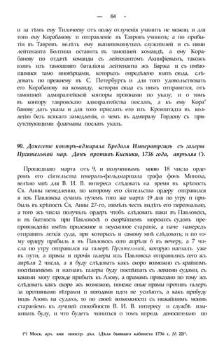 — 64 -
и за тѣмъ ему Тиличееву отъ полку отлученія учинить не можно, и для
того ему Корабанову и отправленіе въ Тавровъ учинить; а по прибы-
тіи въ Тавровъ велѣть ему вышепомянутыхъ служителей и съ ними
лейтенанта Болтина оставить въ тамошней командѣ, а ему Кора-
банову по отдачѣ команды съ лейтенантомъ Акинфіевымъ, такожъ
взявъ изъ тамошняго баталіона лейтенанта жъ Баржа и съ имѣю-
щимися тамо иновѣрцами, которыхъ опредѣлено взять сюда, слѣ-
довать по прежнему въ С. Петербургъ и для того удовольствовать
его Корабанову на команду, которая сюда съ нимъ отправится, отъ
тамошней адмиралтейской конторы прогонами по указу, и о томъ
въ контору тавровскаго адмиралтейства послать, а къ ему Кора"
банову дать указы и для того прислать его изъ Кронштадта въ кол-
легію безъ всякаго замедленія, о чемъ въ адмиралу Гордону съ при-
сутствующими флагманы послать указъ.
90. Донесете контръ-адмирала Бредаля Императргщѣ съ галеры
Пргятельной нар. Донъ противъ Кисники, 1736 года, апрѣляв (').
Прошедшаго марта отъ 9, и полученнымъ мною 18 числа орде-
ромъ его сіятельства генералъ-фельдмаршала графа фонъ Миниха,
велѣно мнѣ для В. И. В. интереса слѣдовать на время въ крѣпость
Св. Анны немедленно, по которому его сіятельства ордеру отправился
я изъ Павловска сухимъ путемъ того же марта 19 дня по утру п при-
быль въ крѣпость Св, Анны 27-го, иимѣлъ честь видѣть его персонально,
а того жъ числа получилъ ордеръ чтобъ слѣдовать паки въ Павловскъ,
и въ бытность при Павловскѣ о скорѣйшемъ морскихъ судовъ пре-
провожденіи имѣть прилежное и неусыпное стараніе, а паче наиередъ
отправить легкія суда, при которыхъ и самому мнѣ слѣдовать; и по то-
му ордеру прибыль я въ Павловскъ сего апрѣля 6 въ вечеру, а 7 чи-
сла по утру отправился на галерѣ Пргятельной, которую нагналъ уже
въ пути, а прамы и прочія галеры изъ Павловска отправились сего жъ
аирѣля 2 числа, а я буду слѣдовать какъ скоро возможно съ крайнпмъ
поспѣшеніемъ и нагнавъ галеры буду поспѣшать съ легкими судами, съ
какими могу прежде прибыть къ Азову, а прамамъ приказано по тому жъ
слѣдовать какъ скоро жъ возможно, понеже оные прамы противъ галеръ
за противными вѣтрами п погодами идти не усиѣютъ, а какъ прибуду
иодъ Азовъ на судахъ, то по своей возможности съ нижайшимъ моимъ
стараніемъ къ лучшей способности В. И. В. интересу и службѣ изы-
кивать буду, и что будетъ чиниться о томъ впредь доносительно по
(*) Моск. арх. кия иностр. дѣл. (Дѣла бывшаго кабинета 1736 г, jVj 22)*.
 
