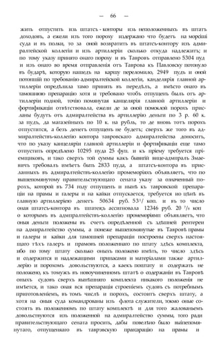 — 66 —
жить отпустить изь штатсъ - конторы изь неположенныхъ въ штатъ
доходовъ, а ежели изъ того пороху издержано что будетъ на морсіші
суда и въ полки, то за оной возвратить въ штатсъ-контору изъ адми-
ралтейской коллегіи и изъ артиллеріи сколько откуда надлежитъ; и
по тому указу принято онаго пороху и въ Тавровъ отправлено 5304 пуд
и изъ онаго во время отправленія отъ Таврова къ Павловску потонуло
въ бударѣ, которую нашедъ на каршу переломило, 2949 пудъ и оной
потопшій по требованію адмиралтейской коллегіи, канделярія главной ар-
тиллеріи опредѣлила тамо принять въ передѣлъ, а вмѣсто онаго въ
тамошнюю препарацію хотя и требовано чтобъ отпущенъ былъ отъ ар-
тиллеріи годной, точію помянутая канцелярія главной артиллеріи и
фортификаціи отвѣтствовала, ежели де за оной помоклой порохъ прис-
ланы будутъ отъ адмиралтейства въ артиллерію деньги по 3 р. 60 к.
за пудъ, да магазейныхъ по 10 к. на рубль, то де вновь тотъ порохъ
отпустится, а безъ денегъ отпущенъ не будетъ; сверхъ же того въ ад-
миралтействъ-коллегію контора тавровскаго адмиралтейства доноситъ,
что по указу канцеляріи главной артиллеріи и фортификаціи еще тамо
отпустить опредѣлено 10295 пуда 25 фуп. и къ пріему требуется прі-
емщиковъ, и тако сверхъ той суммы какъ бывигій вице-адмпралъ Змае-
вичъ требовалъ имѣетъ быть 2833 пуда, а штатсъ-контора въ прис-
ланныхъ въ адмиралтействъ-коллегію промеморіяхъ объявляетъ, что по
вышепомянутому правительствующаго сената указу за означенный по-
рохъ, которой въ 734 году отпущенъ и нынѣ къ тавровской препара-
ціи на прамы и галеры и на кайки отпускается, требуется ио цѣнѣ въ
главную артиллеріею денегъ 50634 руб. 531 / коп. и въ то число
оная штатсъ-контора въ шгатея;ь ассигновала 12346 руб. 20 7/8 коп
о которымъ въ адмпралтействъ-коллегію промеморіямп объявляетъ, что
оныя деньги положены въ счетъ опредѣленной съ здѣшней рентереи
на адмиралтейство суммы, а понеже вышепомянутые въ Тавровѣ прамы
и галеры и кайки для тамошней препараціи построены сверхъ настоя-
щаго тѣхъ галеръ и прамовъ положеннаго по штату здѣсь комплекта,
ибо по тому штату сколько оныхъ положено имѣть, то число здѣсь
и содержится и надлежащими припасами и матеріалами также артил-
лерію и порохомъ довольствуются, а каекъ поштату и содержать не
положено, къ томужъ въ новоучиненномъ штатѣ о содержаніи въ Тавровѣ
оныхъ судовъ сверхъ яынѣшняго комплекта никакого положенія не
имѣется, и тако оная вся препарація строеніемъ судовъ съ потребнымъ
приготовленіемъ, въ томъ числѣ и порохъ, состоитъ сверхъ штату, а
хотя на оныя суда командрованы изъ флота служители, токмо оные со-
стоять въ положенномъ по штату комплектѣ и для того жалованьемъ
довольствуются изъ положенной на адмиралтейство суммы, того ради
правительствующаго сената просить, дабы повелѣно было выіпепомя-
нутаго, отпущеняаго въ таврэвскую прагсарацію на прамы и
 