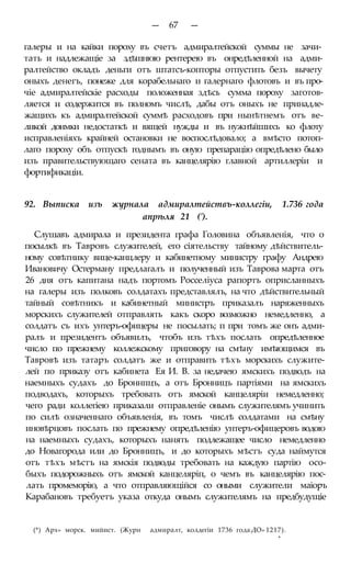 — 67 —
галеры и на кайки пороху въ счетъ адмиралтейской суммы не зачи-
тать и надлежащіе за здѣшнюю рентерею въ онредѣленной на адми-
ралтейство окладъ деньги отъ штатсъ-копторы отпустить безъ вычету
оныхъ денегъ, понеже для корабельнаго и галернаго флотовъ и въ про-
чіе адмиралтейскіе расходы положенная здѣсь сумма пороху заготов-
ляется и содержится въ полномъ числѣ, дабы отъ оныхъ не принадле-
жащихъ къ адмиралтейской суммѣ расходовъ при нынѣтнемъ отъ ве-
ликой доимки недостаткѣ и вящей нужды и въ нужнѣйшихъ ко флоту
исправленіяхъ крайней остановки не воспослѣдовало; а вмѣсто потоп-
лаго пороху объ отпускѣ годнымъ въ оную препарацію опредѣлено было
изъ правительствующаго сената въ канцелярію главной артиллеріи и
фортификаціи.
92. Выписка изъ журнала адмиралтействъ-коллегіи, 1.736 года
апрѣля 21 (').
Слушавъ адмирала и президента графа Головина объявленія, что о
посылкѣ въ Тавровъ служителей, его сіятельству тайному дѣйствитель-
ному совѣтнику вице-канцлеру и кабинетному министру графу Андрею
Ивановичу Остерману предлагалъ и полученный изъ Таврова марта отъ
26 дня отъ капитана надъ портомъ Росселіуса рапортъ оприсланныхъ
на галеры изъ полковъ солдатахъ представлялъ, на что дѣйствительный
тайный совѣтникъ и кабинетный министръ приказалъ наряженныхъ
морскихъ служителей отправлять какъ скоро возможно немедленно, а
солдатъ съ ихъ унтеръ-офицеры не посылать; п при томъ же онъ адми-
ралъ и президентъ объявилъ, чтобъ изъ тѣхъ послать опредѣленное
число по прежнему коллежскому приговору на смѣну имѣющимся въ
Тавровѣ изъ татаръ солдатъ же и отправить тѣхъ морскихъ служите-
лей по приказу отъ кабинета Ея И. В. за недачею ямскихъ подводъ на
наемныхъ судахъ до Броннпцъ, а отъ Бронницъ партіями на ямскихъ
подводахъ, которыхъ требовать отъ ямской канцеляріи немедленно;
чего ради коллегіею приказали отправленіе онымъ служителямъ учинить
по силѣ означеннаго объявленія, въ томъ числѣ солдатами на смѣну
иновѣрцовъ послать по прежнему опредѣленію унтеръ-офицеровъ водою
на наемныхъ судахъ, которыхъ нанять подлежащее число немедленно
до Новагорода или до Бронницъ, и до которыхъ мѣстъ суда наймутся
отъ тѣхъ мѣстъ на ямскія подводы требовать на каждую партію осо-
быхъ подорожныхъ отъ ямской канцеляріп, о чемъ въ канцелярію пос-
лать промеморію, а что отправляющійся со оными служители маіоръ
Карабановъ требуетъ указа откуда онымъ служителямъ на предбудущіе
(*) Арх» морск. мийист. (Журн адмиралт, колдегіи 1736 года ДО» 1217).
*
 