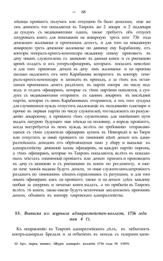 — 68
мѣсяцы провіантъ получать или отпущено бъ было деньгами, еще же
онъ доноситъ что посылаются въ Тавровъ же 2 лекаря и 2 подлекаря
да сундукъ съ медикаментами одинъ, также требуетъ объ отпускѣ
шнуровыхъ книгъ для вписыванія на январскую треть сего 736 года
денежнаго жалованья и прогонныхь денегъ, и для того на показанную
январскую треть денежное жалованье по данному ему Карабанову, отъ
конторы генералъ-кригсъ-коммисара окладному списку произвесть въ
дачу онымъ служнтелемь съ запискою въ данныя книги и съ роспискою
кромѣ солдатъ и ихъ унтеръ-офицеровъ, которыхъ посылать невелѣно
и для того принятыя деньги въ дачу имъ жалованья и на прогоны
сколько надлежитъ отъ него Карабанова возвратить въ контору гене-
ралъ-кригсъ-коммисара и записать въ приходъ, а за тѣмъ изъ остав-
шихся прогонныхъ денегъ раздѣлить въ партіи смотря по числу под-
водъ и отдать офицерамъ, которые съ тѣми партіями пошлются, а сун-
дукъ съ медикаментами отправить съ однимъ лекаремъ въ послѣдней
партіи, которая съ нимъ Карабановымъ отправится, а изъ того сундука
для случившихся нуждъ отпустить надлежащіе къ пользованію пластыри п
прочее въ первыя партіи по числу служителей, что надлежитъ по разсуж-
денію лекарскому, а провіанта тѣмъ служптелямъ для нынѣшняго пути
выдать натурою будущаго мая мѣсяда на половину, а впредь провіантъ,
когда востребуется въ немъ нужда, велѣть по требованію отправляю-
щихся съ тѣми служители офицеровъ купить въ Новгородѣ и во Твери
или отпустить за оный провіантъ по тамошней цѣнѣ деньги изъ адми-
ралтейскихъ доходовъ отъ обрѣтающпхся тамо у сбору и высылки къ
адмиралтейству денежной казны офицеровъ, на каждую партію порознь,
а тѣмъ офицерамъ, которые въ Тавровъ посылаются, велѣть въ показан-
ныхъ мѣстахъ означенный провіантъ или деньги принять и производить
въ дачу съ запискою и съ росписками въ книги по регламенту, и еже-
ли паче чаянія выданы будутъ деньги, то оные служителямъзапровіантъ
раздавать по тамошнимъ цѣнамъ справливаясь съ ратушами, и для того
онымъ офицерамъ какъ на провіантъ также и на деньги здѣсь каждому
особыя за шнуромъ и печатью книги выдать, а по прибытіи въ Тавровъ
велѣть тѣ книги, также ежели будутъ остаточныя заплатежомъ прогоновъ
деньги, объявить въ контору тавровскаго адмиралтейства.
53. Выписка изз журнала адмиралтействъ-коллегт, 1736 года
мая 4 (!).
Къ исправленію въ Тавровѣ адмиралтейскихъ дѣлъ, въ небытность
контръ-адмирала Бредаля и за отбытіемъ въ походь съ галерами капи-
(і) Арх. морск. мпнист. (Журн. адмираіт. коллегіи 1736 года № 1309).
 