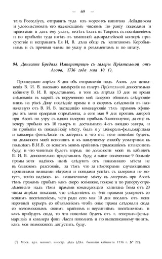 — 69 —
тана Росселіуса, отправить туда изъ морскихъ капитана Лебядникова
и удовольствовать его надлежащимъ числомъ по рангу подводами и
прогонами и дать ему указъ, велѣть ѣхать въ Тавровъ съ поспѣшеніемъ
п по прибытіи туда имѣть въ тамошней адмиралтейской конторѣ при-
сутствіе и исправлять Ея И, В. дѣла обще съ капитаномъ Коробьи-
нымъ и съ прочими члены по указу и регламентамъ и по штату.
94. Донесете Бредаля Императрицѣ съ галеры Пріятельной отъ
Азоѳа, 1736 года мая 10 (').
Прошедшаго апрѣля 8 дня объ отправленіи подъ Азовъ для испол-
ненія В. И. В. высокаго намѣренія на галерѣ Пріятельной доносительно
кабинету В. И. В. представлено, и того жъ апрѣля 13 дня во время
слѣдованія въ марпіѣ съ порученною мнѣ галерою обошелъ слѣдующіе
внизъ на рѣкѣ Дону послѣдніе прамы и о скоромъ слѣдованіи въ наз-
наченную отъ В. И. В. экспедицію командующіе тѣхъ прамовъ офице-
ры отъ меня ордерами опредѣлены, а сего мая 9 дня противъ лагерей
при Азовѣ по утру съ одною галерою прибылъ благополучно, да еще въ
вечеру прибыло жъ 10 галеръ и достальныхъ 4-хъ ожидаю завтра, и
по прибытіи къ показанноііу мѣсту, былъ я у г.генералъ-фельдмаршала
и кавалера фонъЛасси въ лагеряхъ и что отъ него повелѣно будетъ,
по должности моей исполнять и къ наилучшему способу усматривая къ
пользѣжъ В.И.В. со всякпмъ моимъ крайнимъ прилежапіемъ изъискивать
буду, и что чиниться будетъ впредь по должности моей въ кабинетъ
В. И. В. доносительно представлять буду; а выше означенные 9 болыпіе
прамы хотя надѣюсь нынѣ слѣдуютъ отъ показаннаго мѣста не
въ ближнемъ разстояніи, за тѣмъ что за нѣкоторыми случающимися
противными великими вѣтрами и погодами успѣть съ галерами не мо-
гутъ, точію надѣюсь къ назначенному мѣсту къ лагерямъ при Азовѣ
тѣмъ прамамъ прибыть какъ скоро возможно, понеже и по рапорту опре-
дѣленнаго надъ тѣми прамами командующаго капитана Тема отъ 20
числа апрѣля показано, что слѣдствіемъ съ 6-ю прамами ускоряетъ со
всякимъ поспѣшеніемъ, чего ради сего мая 10 дня посланъ отъ меня
нарочный курьеръ со объявленіемъ чтобъ оные прамы слѣдовали сюда
со всевозможнымъ своимъ крайнпмъ и неусыпнймъ поспѣшеніемъ и
какъ прибудутъ сюда, то что повелѣно будетъ отъ г. генералъ-фельд-
маршаіа и кавалера фопъ Ласси пополнять и по вышеписанному чинить,
какъ моя возможность допустить, буду.
(') Моск. арх. минист. иностр. дѣдъ (Дѣл. бывшаго кабинета 1736 г. JV° 22).
 