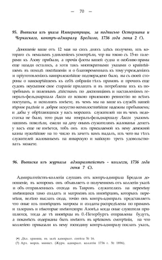 — 70 —
95. Выписка изъ указа Императрицы, за подписью Остермана и
Черкаскаго, контръ-адмиралу Бредалю, 1736 года гюня 2 (').
Доношеніе ваше отъ 12 мая на сихъ дняхъ здѣсь получено, изъ ко-
тораго съ немалымъ удивленіемъ усмотрѣли, чтр вы токмо съ 15-ю гале-
рами къ Азову прибыли, а прочія флоты вашей судна и особливо прамы
еще назади остались, а хотя такъ многократными указами о крайнѣй-
шемъ въ походѣ поспѣшеніи и о благовременныхъ къ тому учрежденіяхъ
и пріуготовленіяхъ наипрнлежнѣйше подтверждено было, вы съ своей сто-
роны о наискорѣйшемъ къ себѣ собраніи тѣхъ прамовъ и прочихъ еще
судовъ неусыпное свое стараніе прилагать и въ потреблены ихъ къ по-
требнымъ и полезнымъ дѣйствамъ по диспозиціямъ и наставленіямъ ге-
нералъ-фельдмаршала Ласси со всякою прилежною ревностію во всѣмъ
поступать,, и исполнять имѣете, въ чемъ мы на ваше къ службѣ нашей
вѣрное радѣніе и доброе искуство всемилостивѣйше надежны пребываемь;
и дабы у обрѣтающихся у васъ морскихъ служителей ни въ чемъ недо-
статка не было, тото ради мы генералъ-фельдмаршалу Ласси указомъ
нашимъ повелѣли, ежели на дачу онымъ стужителямъ жалованья денегъ
у васъ еще не имѣется, тобъ онъ изъ присылаемой къ нему денежной
казны нужнѣйшее на то число въ зачетъ вамъ выдалъ, изъ чего вы тѣхъ
служителей жалованьемъ на январскую и майскую треть удовольство-
вать можете.
96. Выписка изъ журнала адмиралтействъ - коллегги, 1736 года
гюня 7 С).
Адмиралтействъ-коллегія слушавъ отъ контръ-адмирала Бредаля до-
ношеніе, въ которомъ онъ объявляетъ о полученномъ отъ коллегіи указѣ
и объ отправленныхъ отсюда въ Тавровъ служителяхъ на перемѣну
имѣющихся тамо солдатъ и матросовъ изъ иновѣрцовъ, которыхъ пере-
мѣня, велѣно выслать сюда, точію онъ контръ-адмпралъ представляетъ
что оные изъ пновѣрцевъ матросы и солдаты распредѣлены по прамамъ
и галерамъ и нѣкоторые имѣютсяпри Азовѣ,а когда оные слуяштеля при-
шлются, тогда де тѣ иновѣрцы въ 0.-Петербургъ отправлены будутъ,
а покамѣсть содержаны быть имѣютъ въ крѣпкомъ смотрѣніи, на что
коллегіею приказали къ нему господину контръ-адмиралу послать указъ,
(•) Дѣл. хранящ. въ залѣ адмиралт. сопѣта № 16.
(?) Арх. морск. минист. (Журн. адииралт. коллггіи 1736 г. № 1896).
 