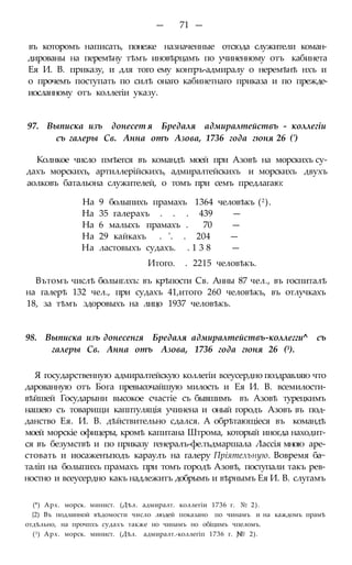 — 71 —
въ которомъ написать, понеже назначенные отсюда служители коман-
дированы на перемѣну тѣмъ иновѣрцамъ по учиненному отъ кабинета
Ея И. В. приказу, и для того ему контръ-адмиралу о неремѣнѣ нхъ и
о прочемъ поступать по силѣ онаго кабинетнаго приказа и по прежде-
иосланному отъ коллегіи указу.
97. Выписка изъ донесет я Бредаля адмиралтействъ - коллегіи
съ галеры Св. Анна отъ Азова, 1736 года гюня 26 (')
Колнкое число пмѣегся въ командѣ моей при Азовѣ на морскихъ су-
дахъ морскихъ, артиллерійскихъ, адмиралтейскихъ и морскихъ двухъ
аолковъ батальона служителей, о томъ при семъ предлагаю:
На 9 болыпихъ прамахъ 1364 человѣкъ (2).
На 35 галерахъ . . . 439 —
На 6 малыхъ прамахъ . 70 —
На 29 кайкахъ . '. . 204 —
На ластовыхъ судахъ. . 1 3 8 —
Итого. . 2215 человѣкъ.
Вътомъ числѣ больнглхъ: въ крѣпости Св. Анны 87 чел., въ госпиталѣ
на галерѣ 132 чел., при судахъ 41,итого 260 человѣкъ, въ отлучкахъ
18, за тѣмъ здоровыхъ на лицо 1937 человѣкъ.
98. Выписка изъ донесенгя Бредаля адмиралтействъ-коллегги^ съ
галеры Св. Анна отъ Азова, 1736 года гюня 26 (3).
Я государственную адмиралтейскую коллегіи всеусердно поздравляю что
дарованную отъ Бога превысочайшую милость и Ея И. В. всемилости-
вѣйшей Государыни высокое счастіе съ бывшимъ въ Азовѣ турецкимъ
нашею съ товарищи капптуляція учинена и оный городъ Азовъ въ под-
данство Ея. И. В. дѣйствительно сдался. А обрѣтающіеся въ командѣ
моей морскіе офицеры, кромѣ капитана Штрома, который иногда находит-
ся въ безумствѣ и по приказу генералъ-фе.тьдмаршала Лассія мною аре-
стовать и иосаженъподъ караулъ на галеру Пріятелъную. Вовремя ба~
таліп на болыпихъ прамахъ при томъ городѣ Азовѣ, поступали такъ рев-
ностно и всеусердно какъ надлежитъ добрымъ и вѣрнымъ Ея И. В. слугамъ
(*) Арх. морск. минист. (Дѣл. адмиралт. коллегіи 1736 г. № 2).
{2) Въ подлинной вѣдомости число людей показано по чинамъ и на каждомъ прамѣ
отдѣльно, на прочпхъ судахъ также но чинамъ но обіцимъ чпеломъ.
(3) Арх. морск. минист. (Дѣл. адмиралт.-коллегіп 1736 г. JN® 2).
 
