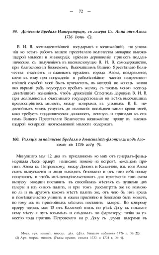 — 72 —
99. Донесеніе Бредаля Императрщѣ, съ галеры Св. Анна отъ Азова:
1736 іюнь С).
В. И. В. всемилостивѣйшей государынѣ я всенижайшій, по упова-
ніи ко всѣмъ рабомъ вашего пресвѣтлаго величества монарше высоко-
щедрой милости и милосердія, иріемлю дервновеніе принесть поддан-
ническое, съ полученіемъ въ высокословущее В. И. В. самодержавство,
при благословеніп Божескомъ, Высочайшимъ Вашего Яресвѣтлаго Вели-
чества счастіемъ и славнымъ оружіемъ города Азова, поздравленіе,
коего къ тому при понужденіи я раболѣпнѣйше частію напревност-
нѣйшей службой моей былъ причастенъ, въ которой по конецъ жизни
яко вѣрный рабъ всеусердно пребыть желаю, съ такимъ моимъ всепод-
даннѣйшимъ желаніемъ, чтобъ дражайшій Спаситель даровалъ В. И. В.
при долгоденствіи счастливаго государствованія во всѣхъ высочайшихъ
предвоспріятіяхъ милость, между которыми, въ угодныхъ В. В. не-
достойныхъ моихъ услугахъ до изливанія послѣднеи капли крови моей,
како требуетъ подданническая должность, останусь и припадая къ сто-
памъ Вашего Пресвѣтлаго Величества всенижайше прошу въ высоко-
щедрой монаршей неотъемленной милости содержать.
100. Реляція за подписью Бредаля о дэьйствіяхъ флотгьлги подъ Азо-
вомъ въ 1736 году (2).
Минувшаго мая 12 дня въ присланномъ ко мнѣ отъ генералъ-фельд-
маршала Ласси ордерѣ написано: понеже на островѣ, лежащемъ про-
тивъ Азова къ Петровскому, между Дономъ и Каланчою, изъ того Азова
скотъ выпускается и люди выходятъ безопасно и отъ того себѣ пользу
получаютъ, и чтобъ мнѣ освидѣтельствовать для иресѣченія того скота
выпуску заведши поставить въ способныхъ мѣстахъ съ пушками двѣ
галеры и изъ оныхъ палить, и при томъ разсмотрѣть же не возмож-
но ль и въ другомъ какомъ мѣстѣ палить же, отъ чего бъ нмъ вредъ
и гіомѣшательство учинить и ежели пристойно и безопасно быть можетъ,
по тому жъ въ пристойныхъ мѣстахъ поставить галеры. ІІо которому
ордеру тогожъ мая 13 отъ Каланчей внизъ по рѣкѣ Дону къ показан-
ному мѣсту я путь возымѣлъ и слѣдовалъ по фарватеру; точію за уз-
костію хода противъ Петровскаго на р. Дону съ двумя галерами въ
Моск. арх. минист. иностр. дѣл. (Дѣл. бышаго кабинета 17?6 г. № 22).
(2) Арх. морск. минист. (Указы правит, сената 1733 и 1734 г. № 4).
 