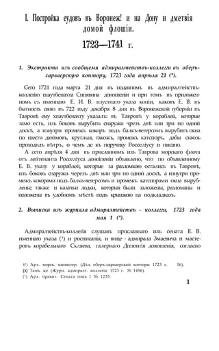 I. Постройка еудовъ въ Воронеж! и на Дону н дметвія
1. Экстракта изъ сообщемя адмиралтействъ-коллегги въ оберъ-
сарваерскую контору, 1723 года апрѣля 21 (*).
Сего 1721 года марта 21 дня въ поданномъ въ адмиралтействъ-
коллегію шаутбенахта Синявина доношеніи и при томъ въ приложен-
иомъ съ именнаго Е. И. В. изустнаго указа копіи, каковъ Е. В. въ
бытность свою въ 722 году декабря 8 дня въ Воронежской губерніи въ
Тавровѣ ему хпаутбенахту указалъ: въ Тавровѣ у кораблей, которые
тамо есть, изъ боковъ вырубить снаружи чрезъ двѣ или три по одной
доскѣ, а изнутри промежъ кокоръ подъ балкъ-вегерсомъ вырубитъ окна
по шести дюймовъ, круглыя, такожъ, промежъ катспоръ, дабы сквозь
проходилъ вѣтръ, о чемъ де къ поручику Росселіусу и писано.
А сего апрѣля 4 дня въ присланномъ изъ Таврова морскаго флота
отъ лейтенанта Росселіуса доноіпеніи объявлено, что по объявленному
Е. В. указу у кораблей, которые за разломкою остались въ Тавровѣ,
изъ боковъ снаружи черезъ двѣ или три по одной доскѣ, а изнутри про-
межъ кокорами подъ балкъ-вегерсомъ и промежъ катспорами окна выруб-
лены; также и казачьи лодки, которыя были заложены, разломаны и
положены въ удобномъ мѣстѣ подъ крышкою на подкладкахъ.
2. Выписка изъ журнала адмиралтействъ - коллегги, 1723 года
мая 1 (*).
Адмиралтействъ-коллегія слушавъ прпсланнаго изъ сената Е. В.
именнаго указа (3) и росписанія, и вице - адмирала Змаевича п масте-
ровъ корабельнаго Скляева, галернаго Дппонтія дояошенія, согласно
t1) Арх. морск. министер. (Дѣл. оберъ-сарваерской конторы 1723 г. 16).
(2) Тамъ же (Журн. адмпралт. коллегіи 1723 г. № 1456).
(3) Арх. правит. Сената томъ I № 1235.
домой флошіи.
г.
1
 