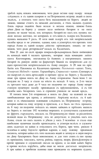 — 73 —
греблѣ идти, нпкакъ невозможно, чего ради оставя одну галеру позади
слѣдовалъ я съ одною галерою и на Петровскомъ острову людей и скота
видѣлъ, а отогнать того скота безъ высаживанія на берегъ людей не
можно, понеже стоятъ въ немалой дистанціи, а тѣмъ малымъ судномъ
близь города подойти было нельзя и весьма опасно, понеже близь
рѣки Дона на берегу у самаго вала имѣются батареи и на нихъ
пушекъ не малое число, изъ которыхъ батарей по насъ изъ пушекъ па-
лили весьма жестоко, по которымъ и отъ меня съ галеры изъ болыпихъ
пушекъ выпалено 9 разъ. И хотя оной галерѣ отъ той непріятельской
пальбы вреда и не учинено, однако, какъ я усмотрѣлъ что противъ того
города Азова съ одной галеры дѣйства производить нпкакъ не воз-
можно, чего ради ретировался* назадъ къ Каланчамъ.
Мая 21 дня по силѣ ордера генералъ-фельдмаршала Ласси имѣющіеся
въ командѣ моей 6 малыхъ прамовъ, которые подъ командою лейте-
нанта Костомарова, поставлены £а Азовомъ у построенныхъ нашихъ
батарей въ равную линію на фарватерѣ боками къ непріятелю для су-
щаго препятствія непріятельскаго къ Азову сикурса. А 29 мая по при-
бытіи изъ Павловска къ Каланчамъ прамовъ: Разнѣвный—капит. Темъ,
Сѣверный Медвѣдъ—капит. Герценбергъ, Страшный—капит. Сниткеръ и
по выгрузкѣ съ нихъ артиллеріи и прочаго груза на берегъ у Каланчей,
оные три прама внизъ по Дону къ Азову отправлены были іюня 1 по
полудни въ 3 часу и стали на мѣсто въ исходѣ 8 часа, и 2-го числа
съ третьяго часа даже до 9 часа по полуночи по городу Азову непре-
станную пушечную пальбу производили съ пріумноженіемъ, и съ той
пальбы какъ батареямъ такъ и строенію учинили не малый вредъ.
И тогожъ іюня 2-й отправился я внизъ по Дону на шлюпкѣ на вы-
шеобъявленные три прама, а лейтенанту Апрѣлеву велѣлъ съ 4 кай-
ками и съ нѣсколькими шлюпками слѣдовать къ Петровскому острову,
которыя кайки къ тому острову и пристали, а я былъ на тѣхъ прамахъ;
въ 8 часу по полуночи поѣхалъ къ онымъ кайкамъ и пріѣхавъ вышелъ
на берегъ и поставя 192 человѣка морскихъ и сухопутныхъ служителей
во фрунтъ съружьемъ, послалъ къ Петровскому,но токмо за разлитіемъ
великой воды къ Петровскому ихъ не допустило; и увидѣвъ насъ изъ
Азова, стали по насъ палить п убили у насъ 3 человѣка и стала еще
наиболыне пушечная пальба происходить; и усмотря велѣлъ я служите-
лямъ садиться на кайки и отваливать отъ берега, при чемъ ранило 4
человѣка и кайку Баргасію пробило ядрами, а одну шлюпку проломало
насквозь, которая кайка отъ того налилась водой и затонула и оную вверхъ
по Дону буксировать было невозможно; и для того снявъ съ нее пушку
съ припасами, такелажъ, мачты, райны, парусы, якори, фіаги,флюгеры и
прочіе припасы п служителей свезли на прамъ; и на оной кайкѣ борты
и прочее велѣлъ изрубить, дабы оная не могли достаться непріятелю.
А три кайки и пробитая шлюпка паки приведены къ морскимъ судамъ.
 