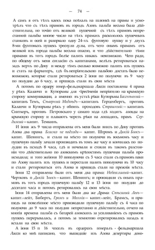 — 74 —
А самъ я отъ тѣхъ каекъ пока поѣхалъ на шлюнкѣ на прамы н усмо-
трѣлъ что съ тѣхъ прамовъ въ городъ Азовъ пальба весьма была дѣй-
ствительна, но точію отъ великой пушечной съ тѣхъ прамовъ непре-
станной пальбы многое число на тѣхъ прамахъ раскололось пушечныхъ
станковъ и осей и разорвало одну 24-хъ фунтовую пушку и у двухъ
8-ми фунтовыхъ пушекъ треснули дулы, отъ чего онымъ прамамъ отъ
великой изъ города пальбы весьма опасно, и что дѣйствительно тѣми
прамами въ тотъ городъ болѣе палить никакъ невозможно. Чего ради,
по общему отъ меня согласію съ капитанами, велѣлъ ретироваться на-
задъ верхъ по Дону и между тѣмъ сколько возможно палить изъ пушекъ
и стать на фарватеръ, гдѣ бъ непріятельскою пальбою достать было не-
возможно, которые стали ретироваться 2 іюня по полуночи въ 9 часу
по полудни до 6 часу, и прпшедъ стали въ свои мѣста
А потомъ по ордеру генер.-фельдмаршала Ласси поставлены 4 прама
у рѣкъ Каланчп и Кутюрьмы для <іресѣченія непріятелю на крымскую
сторону коммуникации, а именно: въ устьѣ рѣки Кутюрьмы Базгнѣвный—
капитанъ Темъ, Сѣверный Медвѣдъ—капитанъ Герценбергъ, противъ
Каланчи и Кутюрьмы рѣкъ у обоихъ проходовъ Страшный:— капитанъ
Сниткеръ, противъ Петровскаго у самаго хода гдѣ ходятъ азовды на
крымскую сторону и плаваютъ черезъ рѣки на лошадяхъ, прамъ Сер-
димый—капит. Темкинъ.
И іюня жъ 9 числа отправлены отъ меня были внизъ по Дону противъ
Азова два прама Близко не подходи— капит. Штромъ и Дикій Быкъ—
капит. Шевингъ, и стали на мѣсто по полуночи въ восьмомъ часу и
пушечную пальбу зачали производить въ томъ же часу и кончилась по по-
лудни въ псходѣ 8 часа, гдѣ и ночевали и стояли въ такомъ разстоя-
ніи что дѣйствительно по азовскимъ крѣпостямъ пушечная пальба про-
исходила; и того жеіюня 10 пополуночи съ 5 часа стали съ прамовъ паки
по Азову палить изъ пушекъ и перестали палить пополуночи въ 10 часу
и стали ретироваться отъ Азова и иришедъ стали на прежнія мѣста.
Іюня 12 отправлены были отъ меня два прама: Небоязливый--капит.
Чертковъ п Дикій Ъыкъ—капит. Шевингъ; и произодили съ оныхъ пра-
мовъ въ тотъ городъ пушечную пальбу 12 и 13 іюня по полудни до
дссятаго часа и потомъ ретировались на свои мѣста.
Іюня 14 отправлены отъ меня были два же Драма: Спѣсивый Левъ—
капит.-лейт, Бибергъ, Громъ и Молнія— капит.-лейт, Брамсъ, и при-
шедъ на повелѣпное мѣсто производили пушечную пальбу съ 4 часа по
полуночи до 9 часа по полудни непрестанно и дѣйствительно, отчего на
многія времена пальба съ батарей азовскихъ за усиливаніемъ съ прамовъ
пушекъ перерывалась, а потомъ за темнотою отретировались назадъ и
встали на свои мѣста.
А іюня 15 п 16 чпселъ въ ордерахъ генералъ - фельдмаршала
Ласси ко мнѣ паписано, что вышедшіе изъ Азова дезертиры доно-
 