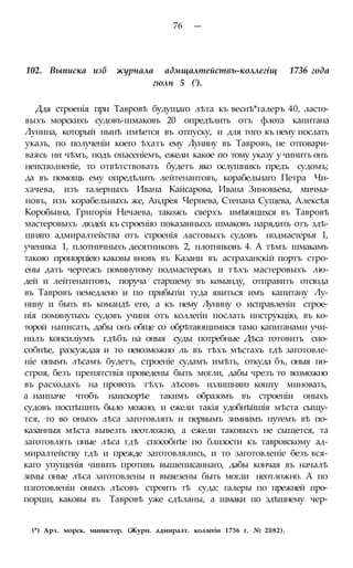 76 —
102. Выписка изб журнала адмщалтействъ-коллегіщ 1736 года
гюлн 5 (').
Ддя строенія при Тавровѣ будущаго лѣта къ веснѣ*галеръ 40, ласто-
выхъ морскихъ судовъ-шмаковъ 20 опредѣлить отъ флота капитана
Лунина, который нынѣ имѣется въ отпуску, и для того къ нему послать
указъ, по полученіи коего ѣхать ему Лунину въ Тавровъ, не отговари-
ваясь ни чѣмъ, подъ опасеніемъ, ежели какое по тому указу у чинитъ онъ
неисполненіе, то отвѣтствовать будетъ яко ослушникъ предъ судомъ;
да въ помощь ему опредѣлить лейтенантовъ, корабельнаго Петра Чи-
хачева, изъ галерныхъ Ивана Кайсарова, Ивана Зиновьева, мичма-
новъ, изъ корабельныхъ же, Андрея Чернева, Степана Сущева, Алексѣя
Коробьина, Григорія Нечаева, такожъ сверхъ имѣющихся въ Тавровѣ
мастеровыхъ людей къ строенію показанныхъ шмаковъ нарядить отъ здѣ-
шняго адмиралтейства отъ строенія ластовыхъ судовъ подмастерья 1,
ученика 1, плотничныхъ десятниковъ 2, плотниковъ 4. А тѣмъ шмакамъ
такою пропорціею каковы вновь въ Казани въ астраханскій портъ стро-
ены дать чертежъ помянутому подмастерью, и тѣхъ мастеровыхъ лю-
дей и лейтенантовъ, поруча старшему въ команду, отправить отсюда
въ Тавровъ немедлено и по прибытіи туда явиться имъ капитану Лу-
нину и быть въ командѣ его, а къ нему Лунину о исправленіи строе-
нія помянутыхъ судовъ учиня отъ коллегіи послать инструкцію, въ ко-
торой написать, дабы онъ обще со обрѣтающимися тамо капитанами учи-
нплъ консиліумъ гдѣбъ на оныя суды потребные Дѣса готовить сио-
собнѣе, разсуждая и то невозможно ль въ тѣхъ мѣстахъ гдѣ заготовле-
ніе онымъ лѣсамъ будетъ, строеніе судамъ имѣть, откуда бъ, оныя по-
строя, безъ препятствія проведены быть могли, дабы чрезъ то возможно
въ расходахъ на провозъ тѣхъ лѣсовъ излишняго кошту миновать,
а наипаче чтобъ наискорѣе такимъ образомъ въ строеніи оныхъ
судовъ поспѣшить было можно, и ежели такія удобнѣйшія мѣста сыщу-
тся, то во оныхъ лѣса заготовлять и первымъ зимнимъ путемъ вѣ по-
казанныя мѣста вывезть неотложно, а ежели таковыхъ не сыщется, та
заготовлять оные лѣса гдѣ способнѣе по близости къ тавровскому ад-
миралтейству гдѣ и прежде заготовлялись, и то заготовлепіе безъ вся-
каго упущенія чинить противъ вышеписаннаго, дабы кончая въ началѣ
зимы оные лѣса заготовлены и вывезены быть могли неотложно. А по
пзготовленіи оныхъ лѣсовъ строить тѣ суда: галеры по прежней про-
порцш, каковы въ Тавровѣ уже сдѣланы, а шмаки по здѣшнему чер-
(*) Арх. морск. министер. (Журн. адмиралт. коллегіи 1736 г. № 2082).
 