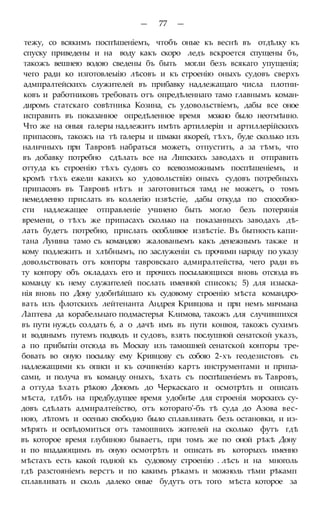 — 77 —
тежу, со всякимъ поспѣшеніемъ, чтобъ оные къ веснѣ въ отдѣлку къ
спуску приведены и на воду какъ скоро ледъ вскроется спущены бъ,
такожъ вешнею водою сведены бъ быть могли безъ всякаго упущенія;
чего ради ко изготовлеыію лѣсовъ и къ строенію оныхъ судовъ сверхъ
адмпралтейскихъ служителей въ прибавку надлежащаго числа плотни-
ковъ и работниковъ требовать отъ опредѣленнаго тамо главнымъ коман-
диромъ статскаго совѣтника Козина, съ удовольствіемъ, дабы все оное
исправить въ показанное опредѣленное время можно было неотмѣнно.
Что же на оныя галеры надлежитъ имѣть артиллеріи и артиллерійскихъ
припасовъ, такожъ на тѣ галеры и шмаки якорей, тѣхъ, буде сколько изъ
наличныхъ при Тавровѣ набраться можетъ, отпустить, а за тѣмъ, что
въ добавку потребно сдѣлать все на Липскихъ заводахъ и отправить
оттуда къ строенію тѣхъ судовъ со всевозможнымъ поспѣшеніемъ, и
кромѣ тѣхъ ежели какихъ ко удовольствію оныхъ судовъ потребныхъ
припасовъ въ Тавровѣ нѣтъ и заготовиться тамд не можетъ, о томъ
немедленно прислать въ коллегію извѣстіе, дабы откуда по способно-
сти надлежащее отправленіе учинено быть могло безъ потерянія
времени, о тѣхъ же припасахъ сколько на показанныхъ заводахъ дѣ-
лать будетъ потребно, прислать особливое извѣстіе. Въ бытность капи-
тана Лунина тамо съ командою жалованьемъ какъ денежнымъ также и
кому подлежитъ и хлѣбнымъ, по заслуженіи съ прочими наряду по указу
довольствовать отъ конторы тавровскаго адмиралтейства, чего ради въ
ту контору объ окладахъ его и прочихъ посылающихся вновь отсюда въ
команду къ нему служителей послать именной списокъ; 5) для изыска-
нія вновь по Дону удобнѣйшаго къ судовому строенію мѣста командро-
вать изъ флотскихъ лейтенанта Андрея Кривцова и при немъ мичмана
Лаптева да корабельнаго подмастерья Климова, такожъ для случившихся
въ пути нуждъ солдать 6, а о дачѣ имъ въ пути конвоя, такожъ сухимъ
и водянымъ путемъ подводъ и судовъ, взять послушной сенатской указъ,
а по прибытіи отсюда въ Москву изъ тамошней сенатской конторы тре-
бовать во оную посылку ему Кривцову съ собою 2-хъ геодезистовъ съ
надлежащими къ описи и къ сочиненію картъ инструментами и припа-
сами, и получа въ команду оныхъ, ѣхать съ поспѣшеніемъ въ Тавровъ,
а оттуда ѣхать рѣкою Дономъ до Черкаскаго и осмотрѣть и описать
мѣста, гдѣбъ на предбудущее время удобнѣе для строенія морскихъ су-
довъ сдѣлать адмиралтейство, отъ котораго'-бъ тѣ суда до Азова вес-
ною, лѣтомъ и осенью свободно было сплавливать безъ остановки, и из-
мѣрять и освѣдомиться отъ тамошнихъ жителей на сколько футъ гдѣ
въ которое время глубиною бываетъ, при томъ же по оной рѣкѣ Дону
и по впадающимъ въ оную осмотрѣть и описать въ которыхъ именно
мѣстахъ есть какой годной къ судовому строенію . лѣсъ и на многоль
гдѣ разстояніемъ верстъ и по какимъ рѣкамъ и можноль тѣми рѣкамп
сплавливать и сколь далеко оные будутъ отъ того мѣста которое за
 