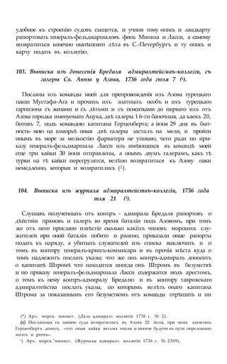 удобное къ строенію судовъ сыщется, и учння тому опись и ландкарту
рапортовать генералъ-фельдмаршаловъ фонъ Миниха и Ласси, а самому
возвратиться конечно нынѣшняго лѣта въ С.-Петербургъ и ту опись и
карту подать въ коллегію.
103. Выписка изъ донесенія Бредаля адмиралтейсмвъ-коллегги, съ
галеры Св. Анны у Азова, 1736 года гюля 7 (х).
Посланы изъ команды моей для препровожденія изъ Азова турецкаго
пашп Мустафа-Ага и прочихъ ихъ знатныхъ особъ и ихъ турецкаго
гарнизона съ женами и съ дѣтьми и съ пожитками до перваго ихъ отъ
Азова городка именуемаго Ацука, двѣ галеры 1 6-ти баночныя, да каекъ 20,
ботовъ 7, подъ командою капитана Герценберга; а іюня 29 дня въ быт-
ность- мою на взморьѣ оныя двѣ галеры засталъ на мели, и пройти
онымъ въ море за мелкостію фарватера не уповаю, чего ради по при-
казу генералъ-фельдмаршала Ласси изъ имѣющихся въ командѣ моей
еще три кайки 30 іюня отправлены, а онымъ двумъ галерамъ, какъ тѣ
турки на тѣ кайки перегрузятся, велѣно возвратиться къ Азову паки
немедленно, которыя и возвратились (2).
104. Выписка изъ журнала адмиралтействъ-коллегіи, 1736 года
тля 21 (3).
Слушавъ полученныхъ отъ контръ - адмирала Бредаля рапортовъ о
дѣйствіи прамовъ и галеръ во время баталіи подъ Азовомъ, при томъ
же отъ него прислано извѣстіе сколько какііхъ чиновъ морскихъ слу-
жителей ири оной баталіи побито и ранено, приказали оные рапорты
подать къ наряду, а убитыхъ служителей изъ списка выключить и о
томъ въ контору генералъ-кригсъ-коммисара и въ прочія мѣста куда о
томъ надлежитъ послать указы; что же онъ контръ-адмиралъ доноситъ
о капитапѣ Штромѣ что находится иногда онъ Штромъ въ безумствѣ
и по приказу генералъ-фельдмаршала Ласси содержится подъ арестомъ,
о томъ къ нему контръ-адмиралу Бредалю и въ контору тавровскаго
адмиралтейства послать указы, по которымъ велѣть онаго капитана
Штрома за показаннымъ его безумствомъ отъ команды отрѣшить и ни
(*) Арх. морск. минист. (Дѣла адмиралт. коллегіи 1736 г. № 2).
(2) Посланныя съ пашею суда возвратилисъ въ Азовъ 22 іюля, при чемъ капитанъ
Герценбергъ донесь, «что оныя кайки весьма гнилы и многое будучи въ пути переломано
мачгъ и реевъ».
3) Арх. морск."минист. (Журналы адмиралт. коллегіи 1736 г. № 2309).
 