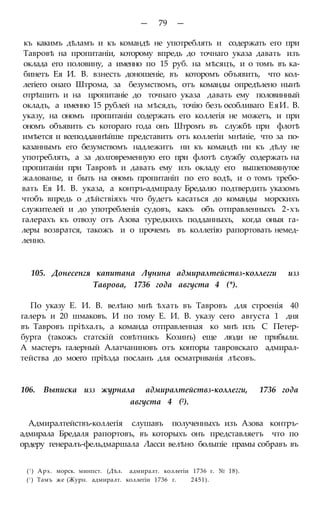 — 79 —
къ какимъ дѣламъ и къ командѣ не употреблять и содержать его при
Тавровѣ на пропитаніи, которому впредь до точнаго указа давать изъ
оклада его половину, а именно по 15 руб. на мѣсяцъ, и о томъ въ ка-
бинетъ Ея И. В. взнесть доношеніе, въ которомъ объявить, что кол-
легіего онаго Штрома, за безумствомъ, отъ команды опредѣлено нынѣ
отрѣшить и на цропитаніе до точнаго указа давать ему половинный
окладъ, а именно 15 рублей на мѣсядъ, точію безъ особливаго ЕяИ. В.
указу, на ономъ пропитаніи содержать его коллегія не можетъ, и при
ономъ объявить съ котораго года онъ Штромъ въ службѣ при флотѣ
имѣется и всеподданнѣйше представить отъ коллегіи мнѣніе, что за по-
казаннымъ его безумствомъ надлежитъ ни къ командѣ ни къ дѣлу не
употреблять, а за долговременную его при флотѣ службу содержать на
пропитаніи при Тавровѣ и давать ему изъ окладу его вышепомянутое
жалованье, и быть на ономъ пропитаніп по его водѣ, и о томъ требо-
вать Ея И. В. указа, а контръ-адмпралу Бредалю подтвердить указомъ
чтобъ впредь о дѣйствіяхъ что будетъ касаться до команды морскихъ
служителей и до употребленія судовъ, какъ объ отправленныхъ 2-хъ
галерахъ къ отвозу отъ Азова туредкихъ подданныхъ, когда оныя га-
леры возвратся, такожъ и о прочемъ въ коллегію рапортовать немед-
ленно.
105. Донесенгя капитана Лунина адмиралтействз-коллегги изз
Таврова, 1736 года августа 4 (*).
По указу Е. И. В. велѣно мнѣ ѣхать въ Тавровъ для строенія 40
галеръ и 20 шмаковъ. И по тому Е. И. В. указу сего августа 1 дня
въ Тавровъ пріѣхалъ, а команда отправленная ко мнѣ изъ С Петер-
бурга (такожъ статскій совѣтникъ Козинъ) еще люди не прибыли.
А мастеръ галерный Алатчаниновъ отъ конторы тавровскаго адмирал-
тейства до моего пріѣзда посланъ для осматрнванія лѣсовъ.
106. Выписка изз журнала адмиралтействз-коллегги, 1736 года
августа 4 (2).
Адмиралтействъ-коллегія слушавъ полученныхъ изъ Азова контръ-
адмирала Бредаля рапортовъ, въ которыхъ онъ представляетъ что по
ордеру генералъ-фельдмаршала Ласси велѣно болыпіе прамы собравъ въ
(! ) Арх. морск. минпст. (Дѣл. адмиралт. коллегіи 1736 г. № 18).
(! ) Тамъ же (Журн. адмиралт. коллегіи 1736 г. 2451).
 