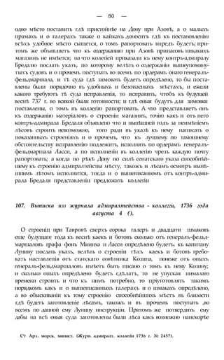 — 80 —
одно мѣсто поставить гдѣ пристойнѣе на Дону при Азовѣ, а о малыхъ
прамахъ и о галерахъ также о кайкахъ доноситъ гдѣ къ постановленію
всѣхъ удобное мѣсто сыщется, о томъ рапортовать впредъ будетъ; при-
томъ же объявляетъ что къ содержанию при Азовѣ припасовъ никакихъ
магазинъ не имѣется; на что колегіей приказали къ нему контръ-адмиралу
Бредалю послать указъ, по которому велѣть о содержаніи вышеупомяну-
тыхъ судовъ и о прочемъ поступать во всемъ по ордерамъ онаго генералъ-
фельдмаршала, и тѣ суда гдѣ зимовать будетъ опредѣлено, то бы поста-
влены были порядочно въ удобныхъ и безопасныхъ мѣстахъ, и ежели
какого требуютъ тѣ суда исправленія, то исправить, чтобъ къ будущей
веснѣ 737 г. во всякой были готовности; и гдѣ оныя будутъ для зимовки
поставлены, о томъ въ коллегію рапортовать. А что представляетъ онъ
къ содержанію матеріаловъ о строеніи магазинъ, точію какъ и отъ него
контръ-адмирала Бредаля объявлено что и нынѣшней годъ за неимѣніемъ
лѣсовъ строить невозможно, того ради въ указѣ къ нему написать о
показанныхъ строеніяхъ и о прочемъ, что къ лучшему по тамошнему
обстоятельству исправленію подлежитъ, исполнять по ордерамъ генералъ-
фельдмаршала Ласси, а по исполненіи въ коллегію чрезъ каждую почту
рапортовать; а когда по рѣкѣ Дону по силѣ сенатскаго указа способнѣй-
шему къ строенію адмиралтейства мѣсту, такожъ и лѣсамъ осмотръ нынѣ-
шнимъ лѣтомъ исполнится, тогда и о вышеписанномъ отъ контръ-адми-
рала Бредаля представленіи предложить коллегіи
107. Выписка изз журнала адмиралтейства - коллегги, 1736 года
августа 4 (!).
О строеніп при Тавровѣ сверхъ сорока галеръ и двадцати шмаковъ
еще будущаге года къ веснѣ каекъ и ботовъ сколько отъ генералъ-фельд-
маршаловъ графа фонъ Миниха и Ласси опредѣлено будетъ. къ капитану
Лунину послать указъ, велѣть о строеніи тѣхъ каекъ и ботовъ требо-
вать наставленія отъ статскаго совѣтника Козина, понеже отъ оныхъ
генералъ-фельдмаршаловъ имѣетъ быть писано о томъ къ нему Козину;
и сколько оныхъ опредѣлено будетъ сдѣлатъ, то не упуская нималаго
времени строить и что къ нимъ потребно, то пріуготовлять такимъ
порядкомъ какъ и о вышеписанныхъ галерахъ и о шмакахъ опредѣлено,
а во обыскиваніи къ тому строенію способнѣйшихъ мѣстъ въ близости
гдѣ будетъ заготовленіе лѣсамъ, такожъ и въ прочемъ поступать ,во
всемъ по данной ему Лунину инструкціи. Притомъ же потвердить ему
дабы на всѣ оныя суда заготовлены были лѣса какъ возможно наискорѣе
С1) Арх. морск. минист. (Журн. адмиралт. коллегіи 1736 г. № 2457).
 