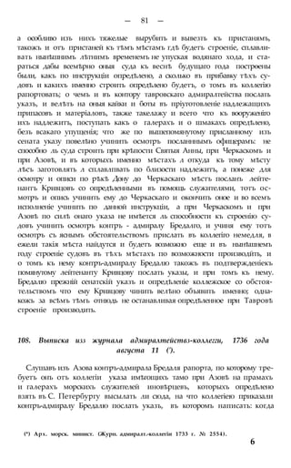 — 81 —
а особливо изъ нихъ тяжелые вырубить и вывезть къ пристанямъ,
такожъ и отъ пристаней къ тѣмъ мѣстамъ гдѣ будетъ строеніе, сплавли-
вать нынѣшнимъ лѣтнимъ временемъ не упуская водянаго хода, и ста-
раться дабы всемѣрно оныя суда къ веснѣ будущаго года пострѳены
были, какъ по инструкціи опредѣлено, а сколько въ прибавку тѣхъ су-
довъ и какихъ именно строить опредѣлено будетъ, о томъ въ коллегію
рапортовать; о чемъ и въ контору тавровскаго адмиралтейства послать
указъ, и велѣть на оныя кайки и боты въ пріуготовленіе надлежащихъ
припасовъ и матеріаловъ, также такелажу и всего что къ вооруженіго
ихъ надлежитъ, поступать какъ о галерахъ и о шмакахъ опредѣлено,
безъ всакаго упущенія; что же по вышепомянутому присланному изъ
сената указу повелѣно учинить осмотръ посланннымъ офицерамъ: не
способно ль суда строить при крѣпости Святыя Анны, при Черкаскомъ и
при Азовѣ, и въ которыхъ именно мѣстахъ л откуда къ тому мѣсту
лѣсъ заготовлять л сплавлпвать по близости надлежитъ, а понеже для
осмотру и описи по рѣкѣ Дону до Черкаскаго мѣстъ посланъ лейте-
нантъ Кривцовъ со опредѣленными въ помощь служителями, тотъ ос-
мотръ и опись учинить ему до Черкаскаго и окончить оное и во всемъ
исполненіе учинить по данной инструкціи, а при Черкаскомъ и при
Азовѣ по силѣ онаго указа не имѣется ль способности къ строенію су-
довъ учинить осмотръ контръ - адмиралу Бредалго, и учиня ему тотъ
осмотръ съ яснымъ обстоятельствомъ прислать въ коллегіго немедля, в
ежели такія мѣста найдутся и будетъ возможно еще и въ нынѣшнемъ
году строеніе судовъ въ тѣхъ мѣстахъ по возможности производйть, и
о томъ къ нему контръ-адмиралу Бредалю такожъ въ подтвержденіекъ
помянутому лейтенанту Кривцову послать указы, и при томъ къ нему.
Бредалю прежній сенатскій указъ и опредѣленіе коллежское со обстоя-
тельствомъ что ему Кривцову чинить велѣно объявить именно; одна-
кожъ за всѣмъ тѣмъ отнюдь не останавливая опредѣленное при Тавровѣ
строеніе производить.
108. Выписка изз журнала адмиралтействз-коллегги, 1736 года
августа 11 (').
Слушавъ изъ Азова контръ-адмирала Бредаля рапорта, по которому тре-
буетъ онъ отъ коллегіи указа имѣгощихъ тамо при Азовѣ на прамахъ
и галерахъ морскихъ служителей иновѣрцевъ, которыхъ опредѣлено
взять въ С. Петербургу высылать ли сюда, на что коллегіею приказали
контръ-адмиралу Бредалю послать указъ, въ которомъ написать: когда
(*) Арх. морск. минист. (Журн. адмиралт.-коллегіи 1733 г. № 2554).
6
 