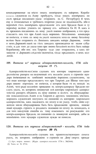 82 —
командированные на мѣсто оныхъ иновѣрцевъ съ маіоромъ Кораба-
н о в ы м ъ служители къ Азову прибудутъ, тогда оныхъ иновѣрцеьъ по
снлѣ прежде посланнаго указа отправить въ С. Петербургу 6 чемъ
ему и отписываться и требовать вторично указа не подлежало-бъ, ибо о
перемѣнѣ тѣхъ иновѣрцевъ представленіе отъ него Бредаля было и ту
перемѣну велѣно учинить по приказу отъ кабинета Ея И. В. какъ и
въ прежнемъ посланномъ къ нему указѣ именно изображено, а что пред-
ставляетъ онъ что при Азовѣ надъ морскимъ бйталіономъ командира
не имѣется, о томъ къ нему въ указѣ написать: хотя къ оному баталіону
велѣно было отправить съ Липскихъ заводовъ маіора Дирикова, точію
о немъ Дириковѣ нынѣ на тѣхъ заводахъ производится не малое слѢд-
ствіе, и для того до указа тамо при ономъ баталіонѣ велѣть быть маіору
Корабанову, ибо онъ изъ Таврова туда уже отиравленъ, а какъ по-
мянутое о Дириковѣ слѣдствіе окончится, тогда предложить о немъ кол-
легой.
109. Выписка из* журнала адмиралтействъ-коллегіи, 1736 года
августа 19 (*).
Адмиралтействъ-кол'лепя слушавъ изъ конторы тавровскаго адми-
ралтейства рапорта на полученный отъ воллегіи указъ о строеніи мун-
дира ймѣющимся въ тамбшней экспедйціи йорскимъ служителямъ, на
что оная контора представляетъ что при Тавровѣ для Шитья того мун-
дира никого портныхь не имѣется, а которые были тѣ въ ноходѣ въ
Азовѣ, чего ради коллегіею приказами въ контръ-адмиралу Бредалю по-
слать указъ, въ которомъ помянутый изѣ конторы тавровскаго адмирал-
тейства рапортъ объявить къ нему именно и велѣтъ въ обмундирова-
ніи повазанннхъвъ Азовѣ и въ Тавровѣ и другихъ тамошнихъ мѣстіахъ
морскихъ служителей поступать по сношенію съ конторою тавровскаго
адмиралтейства, какъ надлежитъ по штату и но указу, чтобъ оййе слу-
жители могли обмундированы быть безъ продолженія времени, понеже
оный мундиръ строить и раздавать положено по штату въ командахъ, и
для того наилучшіе способы къ тому изыскивать по разсужденію его
контръ-адмирала Бредаля, по сношенію съ помянутой конторой, дабы за
неимѣніемъ того мундира служители нужды не понесли.
120. Выписка изъ журнала адмиралтейств9 - коллеііи, 1736 toda
августа 20 (2).
Адмиралтействъ-коллегія слушавъ изъ правительствующаго сената
указъ, въ которомъ изображено о строенін на Дону сверхъ прежде
(') Арх. морск. минист. (Журн. адмиралт.-коллегіи 1736 г. Э&2664).
(2) Тамъ хе № 2714.
 