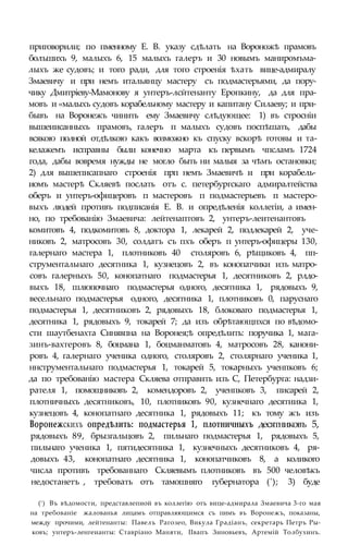 приговорили; по пменному Е. В. указу сдѣлать на Вороножѣ прамовъ
болъшихъ 9, малыхъ 6, 15 малыхъ галеръ и 30 новымъ маниромъма-
лыхъ же судовъ; и того ради, для того строенія ѣхать вице-адмиралу
Змаевичу и при немъ итальянцу мастеру съ подмастерьями, да пору-
чику Дмитріеву-Мамонову я унтеръ-лсйтенанту Еропкину, да для пра-
мовъ и «малыхъ судовъ корабельному мастеру и капитану Силаеву; и при-
бывъ на Воронежъ чинить ему Змаевичу слѣдующее: 1) въ стросніи
вышеиисанныхъ прамовъ, галеръ п малыхъ судовъ поспѣшать, дабы
всякою полной отдѣлкою какъ возможно къ спуску вскорѣ готовы и та-
келажемъ исправны были конечно марта къ первымъ чпсламъ 1724
года, дабы вовремя нужды не могло быть ни малыя за чѣмъ остановки;
2) для вышеписапнаго строенія прп немъ Змаевичѣ и при корабель-
иомъ мастерѣ Скляевѣ послать отъ с. петербургскаго адмиралтейства
оберъ и унтеръ-офицеровъ п мастеровъ п подмастерьевъ п мастеро-
выхъ людей противъ подписанія Е. В. и опредѣленія коллегіи, а имен-
но, по требованію Змаевича: лейтенаптовъ 2, унтеръ-леитенантовъ
комитовъ 4, подкомитовъ 8, доктора 1, лекарей 2, подлекарей 2, уче-
никовъ 2, матросовъ 30, солдатъ съ пхъ оберъ п унтеръ-офицеры 130,
галернаго мастера 1, плотниковъ 40 столяровъ 6, рѣщиковъ 4, пп-
струментальнаго десятника 1, кузнецовъ 2, въ конопатчики изъ матро-
совъ галерныхъ 50, конопатнаго подмастерья 1, десятниковъ 2, рлдо-
выхъ 18, шлюпочнаго подмастерья одного, десятника 1, рядовыхъ 9,
весельнаго подмастерья одного, десятника 1, плотниковъ 0, паруснаго
подмастерья 1, десятниковъ 2, рядовыхъ 18, блоковаго подмастерья 1,
десятника 1, рядовыхъ 9, токарей 7; да изъ обрѣтающпхся по вѣдомо-
сти шаутбенахта Синявпна на Воронея;ѣ опредѣлить: поручика 1, мага-
зинъ-вахтеровъ 8, боцмана 1, боцманматовъ 4, матросовъ 28, канони-
ровъ 4, галернаго ученика одного, столяровъ 2, столярнаго ученика 1,
ннструментальнаго подмастерья 1, токарей 5, токарныхъ ученпковъ 6;
да по требованію мастера Скляева отправить изъ С, Петербурга: надзи-
рателя 1, помощниковъ 2, комендоровъ 2, ученпковъ 3, писарей 2,
плотничныхъ десятниковъ, 10, плотниковъ 90, кузнечнаго десятиика 1,
кузнецовъ 4, конопатнаго десятника 1, рядовыхъ 11; къ тому жъ изъ
Воронежскихъ опредѣлить: подмастерья 1, плотничныхъ десятниковъ 5,
рядовыхъ 89, брызгальцовъ 2, пильнаго подмастерья 1, рядовыхъ 5,
пильнаго ученика 1, пятидесятника 1, кузнечныхъ десятниковъ 4, ря-
довыхъ 43, конопатнаго десятника 1, конопатчиковъ 8, а коликого
числа противъ требованнаго Скляевымъ плотниковъ въ 500 человѣкъ
недостанетъ , требовать отъ тамошняго губернатора ('); 3) буде
(!) Въ вѣдомости, представлепиой въ коллегію отъ вице-адмирала Змаевича 3-го мая
на требованіе жалованья лицамъ отправляющимся съ пимъ въ Воронежъ, показаны,
между прочими, лейтенанты: Павелъ Рагозео, Викула Градіанъ, секретарь Петръ Ры-
ковъ; унтеръ-ленгеианты: Ставріано Маняти, ІІвапъ Зиновьевъ, Артемій Толбухинъ.
 