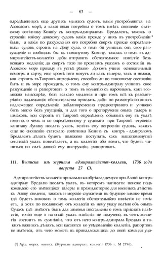 — 83 —
одрёдѣленныхъ еще другихъ мелкихъ судовъ, какія употребляются на
Азовсяомъ морѣ, а какія оныя потребны о томъ имѣть снопгеніе стат-
скому совѣтннку Козийу съ контръ-адмираломъ Бредалемъ, такожъ о
строеніи войску донскому судовъ какія прежде у нихъ въ употребленіи *
были, а какія по разсужденію его потребно сверхъ прежде опредѣлен-
ныхъ судовъ строить на Дону суда, о томъ бн учипилъ онъ свое раз-
сужденіе и сообщилъ бы къ помянутому Козину, такожъ о томъ въ ад-
миралтействъ-коллегію дабы отправить обстоятельное извѣ;тіе безъ
всякаго медленія; да сверхъ то:го по прежнимъ указамъ о состояніи въ
Азовское море проходу въ устьѣ рѣкою Дономъ учиня основательный
осмотръ и карту, еще кромѣ того могутъ ли какъ галеры, такъ и шмаки,
кои строить въТавровѣ опредѣлено, способно лн по тамошнему состоянію
быть и въ море проходить, о томъ ему контръ-адмиралу учинить свое
разсужденіе и рапортовать о томъ въ коллегію съ нарочнымъ, какъ воз-
можно наискорѣе, безъ всякаго медленія и при томъ всѣ къ разсмот-
рѣнію надлежащія обстоятельства прислать, дабн по размотрѣнію оныхъ
надлежащее опредѣленіе заблаговременно предвоспринято и учинено
быть могло безъ упущенія, и для того о препоручены оныхъ галеръ и
шмаковъ, кои строить въ Тавровѣ опредѣлено, объявить ему въ указѣ
именно, о чемъ и ко опредѣленному у судоваго при Тавровѣ етроенія
капитану Лунину послать указъ, велѣть ему остроеніи судовъ, какихъ
еще по сношенію статскаго совѣтника Козина съ контръ - адмираломъ
Бредалемъ дѣлать будетъ положено поступать, какъ вышепомянутый
сенатскій указъ повелѣваетъ, а въ коллегію обо всемъ, что будетъ чи-
ниться по силѣ данной ему инструкціи, рапортовать.
111. Выписка изъ журнала адмиралтействѵ-коллеии, 1736 года
августа 27 С).
Адмиралтействъ-коллегія приказали ко обрѣтаадцемуся при Азовѣ контръ-
адмиралу Бредалю послать указъ, въ- которомъ написать: понеже подъ
командою его имѣющіяся галеры и прамы,которые для военныхъ дѣйствъ
къ Азову сведены, такожъ и морскіе служители въ будущее зимнее время
гдѣ будетъ зимовать о томъ коллегія обстоятельн&го иввѣстія не имѣ-
етъ, а хотя по посланному отъ коллегіи къ нему указу велѣно объ оныхъ
©удахъ гдѣ имѣютъ быть для зимовья поставлены о томъ прислать извѣ-
стіѳ, точію еще в на оный указъ нзвѣстія не получено, въ чемъ холле-
гія состоитъ въ сумнѣніи, что отъ него контръ-адмирала Бредаля о та-
кихъ важныхъ дѣлахъ, кои касаются ко увѣдомленію коллегіи, рапортовъ
не имѣется, отъ чего можетъ въ принадлежащихъ до оной команды удо-
(! ) Арх. морск. минист. (Журналы адмиралт. коллегіі 1736 г. М 2796).
*
 