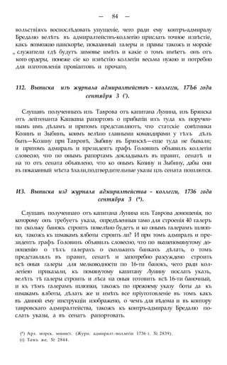 — 84 —
вольствіяхъ воспослѣдовать упущеніе, чего ради ему контръ-адмиралу
Бредалю велѣть въ адмиралтействъ-коллегію прислать точное извѣстіе,
какъ возможно наискорѣе, показанный галеры и прамы такожъ и морскіе
„ служители гдѣ будутъ зимовье имѣть и какіе о томъ имѣетъ онъ отъ
кого ордеры, понеже сіе ко извѣстію коллегіи весьма нужно и потребно
для изготовленія провіантовъ и прочаго,
112. Выписка изъ журнала адмиралтействъ - коллегги, 17Ъ6 года
сентября 3 (').
Слушавъ полученныхъ изъ Таврова отъ капитана Лунина, изъ Брянска
отъ лейтенанта Кашкина рапортовъ о прибытіи ихъ туда къ поручен-
нымъ имъ дѣламъ и притомъ представляютъ, что статскіе совѣтники
Козинъ и Зыбинъ, коимъ велѣно главными командирами у тѣхъ дѣлъ
быть—Козину при Тавровѣ, Зыбину въ Брянскѣ—еще туда не бывали;
и притомъ адмиралъ и президеятъ графъ Головинъ объявилъ коллегіи
словесно, что по онымъ рапортамъ докладывалъ въ правит, сенатѣ и
на то отъ сената объявлено, что ко онымъ Козину и Зыбину, дабы они
въ показанный мѣста ѣхали,подтвердительные указы цзъ сената пошлются.
ИЗ. Выписка изд журнала адмиралтейства - коллегги, 1736 года
сентября 3 (*).
Слушавъ полученнаго отъ капитана Лунина изъ Таврова доношенія, по
которому онъ требуетъ указа, опредѣленныя тамо для строенія 40 галеръ
по скольку банокъ строить повелѣно будетъ и ко онымъ галерамъ шлюп-
ки, такожъ къ шмакамъ ялботы строить ли? И при томъ адмиралъ и пре-
зидентъ графъ Головинъ объявилъ словесно, что по вышепомянутому до-
ношенію о тѣхъ галерахъ о сколькихъ банкахъ дѣлать, о томъ
представлялъ въ правит, сенатѣ и запотребно разсуждено строить
всѣ оныя галеры для мелководности по 16-ти банокъ, чего ради кол-
легіею приказали, къ помянутому капитану Лунину послать указъ,
велѣть тѣ галеры строить и лѣса на оныя готовить всѣ 16-ти баночный,
и къ тѣмъ галерамъ шлюпки, такожъ по прежнему указу боты да къ
шмакамъ ялботы, дѣлать же и имѣть все пріуготовленіе въ томъ какъ
въ данной ему инструкціи изображено, о чемъ для вѣдома и въ контору
тавровскаго адмиралтейства, такожъ къ контръ-адмиралу Бредалю по-
слать указы, а въ сенатъ рапортовать.
(*) Арх. морск. минист. (Журн. адмиралт.-воллегіи 1736 г. № 2839).
(г) Тамъ же, № 2844.
 