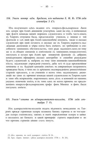 — 85 —
114. Указъ контр -адм. Бредалю, изъ кабинета Е. И. В.} 1736 года
сентября 3 С1).
Изъ полученнаго здѣсь недавно отъ генералъ-фельдмаршала Ласси
изъ лагеря при Азовѣ доношенія усмотрѣно, какіе вы ему, о имѣющихся
при флотѣ команды вашей морскихъ служителяхъ и чтобъ часть оныхъ
въ Тавровъ отпущена была, представленія учинили, а понеже о той
флотилія и гдѣ оной при Азовѣ наиспособнѣе зимовать, также и сколько
служителей при оной оставить и сколько же въ Тавровъ перевесть над-
лежащая диспозиціи и мѣры взяты быть имѣютъ по требованію и спо-
собности тамошнихъ обстоятельствъ, того ради надлежитъ вамъ по тому
же и съ общаго сношенія и совѣтованія съ тамошнимъ генералнтетомъ
поступать и оставя при Азовѣ при помянутой флотиліи съ добрымъ
командующимъ офицеромъ сколько запотребно и способно разсуждено
будетъ служителей и, выбравъ къ тому тамо зимованію наиспособнѣйшія
мѣста, надлежащее учрежденіе учинить, дабы всѣ тѣ суда прилежнѣйше
починены и къ будущей кампаніи совсѣмъ въ совершенную исправность
приведены были, о чемъ вы съ крѣпкимъ подтвержденіемъ ревностнѣйшее
стараніе прилагать, а по учиненіи о всемъ томъ надлежащихъ диспо-
зицій вы сами съ прочими команды вашей служительми въ Тавровъ идти
и тамо объ исправленіи. порученныхъ вамъ дѣлъ и коммисій по нашимъ
указамъ попеченіе имѣть, и въ томъ какъ во всемъ прочемъ по предло-
женіямъ генералъ-фельдмаршаловъ графа фонъ Миниха и фонъ Ласси
поступать имѣете.
115. Указъ 9 сената въ адмиралтействъ-коллегію, 1736 года сен-
тября 7 (2).
Изъ адмиралтействъ-коллегіи подать вѣдомость немедленно: въ Тав-
ровѣ прежде строенныя галеры коликихъ банокъ строены и во что каж-
дая галера становилась; такожъ и нынѣ опредѣленныя галеры и кайки
о сколькихъ же банкахъ и какой пропорціи строить опредѣлено и во
что противъ строенія цѣною стать могутъ.
(*) Дѣл. хранящ. въ залѣ адмиралт. совѣта № 16.
{2) Арх. иорсв. минист. (Дѣла адмиралт.-волхегіи 1736 г. № 20).
 