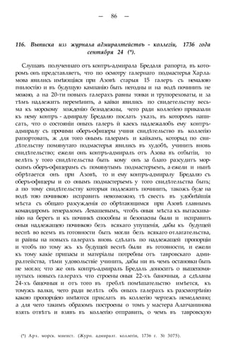 — 86 —
116. Выписка изз журнала адмиралтействъ - коллегіи, 1736 года
сентября 24 (*).
Слушавъ полученнаго отъ контръ-адмирала Бредаля рапорта, въ кото-
ромъ онъ представляетъ, что по осмотру галернаго подмастерья Харлаг
мова явились имѣющіяся при Азовѣ старыя 15 галеръ съ немалою
гнилостію и въ будущую кампанію быть негодны и на водѣ починить не
можно, а на 20-ти новыхъ галерахъ равны тонки и трупореховаты, и за
тѣмъ надлежитъ перемѣнить, а кайки явились по свидетельству весь-
ма къ морскому хожденію безнадежны, чего ради коллегіею приказали
къ нему контръ - адмиралу Бредалю послать указъ, въ которомъ напи-
сать, что о состояніи оныхъ галеръ й каекъ надлежалобъ ему контръ-
адмиралу съ прочими оберъ-офицеры учиня свидѣтельство въ коллегію
рапортовать, ж для того онымъ галерамъ и кайкамъ, которыд по сви-
дѣтельству помянутаго подмастерья явились въ худобѣ, учинить вновь
свидѣтельство; ежели онъ контръ-адмиралъ отъ Азова въ отбытіи, то
велѣть у того свидѣтельства быть кому онъ за благо разсудитъ мор-
скимъ оберъ-офицерамъ съ помянутымъ подмастерьемъ, а ежели и нынѣ
обрѣтается онъ при Азовѣ, то и ему контръ-адмиралу Бредалю съ
оберъ-офицеры и со онымъ подмастерьемъ у того свидѣтельства быть;
а по тому свидѣтельству которыя подлежитъ починить, такожъ буде на
водѣ тою починкою исправить невозможно, тѣ свесть въ удобнѣйшія
мѣста съ общаго разсужденія со обрѣтающимся при Азовѣ главнымъ
командиромъ генераломъ Левашевымъ, чтобъ оныя мѣста къ вытаскива-
нію на берегъ и къ починкѣ способны и безопасны были и исправить
оныя надлежащею починкою безъ всякаго упущенія, дабы къ будущей
веснѣ во всемъ въ готовности быть могли безъ всякаго отлагательства,
и райны на новыхъ галерахъ вновь сдѣлать по надлежащей пропорціи
и чтобъ по тому жъ къ будущей веснѣ были въ готовности, и ежели
къ тому какіе припасы и матеріалы потребны отъ тавровскаго адми-
ралтейства, тѣми удовольствіе учинить, дабы ни въ чемъ остановки быть
не могло; что же онъ контръ-адмиралъ Бредаль доноситъ о вышепомя-
нутыхъ новыхъ галерахъ что строены оныя 22-хъ баночныя, а сдѣланы
24-хъ бацочныя и отъ того въ греблѣ помѣшательство имѣется, къ
томужъ валки, чего ради велѣть объ оныхъ галерахъ къ разсмотрѣнію
какою пропорціею имѣются прислать въ коллегію чертежъ немедленно;
а для чего такимъ образомъ построены о томъ у мастера Алатчанинова
взять отвѣтъ и взявъ въ коллегію отправить, о чемъ въ тавровскую
(*) Арх. морск. миеист. (Журн. адмиралт. коллегіи, 1736 г. № 3075).
 
