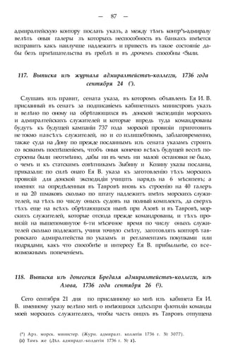 — 87 —
адмиралтейскую контору послать указъ, а между тѣмъ контр^ь-адмиралу
велѣть оныя галеры зъ которыхъ неспособность въ банкахъ имѣется
исправить какъ наилучше надлежитъ и привесть въ такое состояніе да-
бы безъ прмѣшательства въ греблѣ и въ дрочемъ способны <5ыли.
117. Выписка изъ журнала адмиралтействъ-коллегги, 1736 года
сентября 24 (').
Слушавъ изъ правит, сената указа, въ которомъ объявленъ Ея И. В.
присланный въ сенатъ за подписавіемъ кабинетныхъ министровъ указъ
и велѣно по оному на обрѣтающихся въ донской экспедиціи морскихъ
и адмиралтейскихъ служителей и которые впредь туда командрованы
будутъ къ будущей кампаніи 737 года морской провизіи приготовить
не токмо навсѣхъ служителей, но и со излишебтвомъ, заблаговременно,
также суда на Дону по прежде посланнымъ изъ сената указамъ строить
со всякимъ поспѣшеніемъ, чтобъ оныя конечно всѣкъ будущей веснѣ по-
строены были неотмѣнно, дабы ни въ чемъ ни малой остановки не было,
о чемъ и къ статскимъ совѣтникамъ Зыбину и Козину указы посланы,
приказали: по силѣ онаго Ея В. указа къ заготовленію тѣхъ морскихъ
провизій для донской экспедидіи учицпть нарядъ на 6 мѣсяпевъ; а
именно: на опредѣленныя въ Тавровѣ вновь къ строенію на 40 галеръ
и на 20 шмаковъ сколько по штату надлежитъ имѣть морскихъ служи-
телей, на тѣхъ по числу оныхъ судовъ на полный комплектъ, да сверхъ
тѣхъ еще на всѣхъ обрѣтающихся нынѣ при Азовѣ и въ Тавровѣ, мор-
скихъ служителей, которые отсюда прежде командрованы, и тѣхъ про-
визій на вышепомянутое 6-ти мѣсячное время по числу оныхъ служи-
телей сколько подлежитъ, учиня точную смѣту, заготовлять копторѣ тав-
ровскаго адмиралтейства по указамъ и регламентамъ покупками или
подрядами, какъ что способнѣе и интересу Ея В. прибыльнѣе, со все-
возможнымъ попеченіемъ.
118. Выписка изъ донесенгя Бредаля адмиралтействъ-коллегги, изъ
Азова, 1736 года сентября 26 (2).
Сего сентября 21 дня по присланному ко мнѣ изъ кабинета Ея И.
В. именному указу велѣно мнѣ о имѣющихся здѣсьпри флотилін команды
моей морскихъ служителяхъ, чтобы часть онцхъ въ Тавровъ отпущена
(*) Арх. морск. министер. (Журн. адмиралт. коллегіи 1736 г. № 3077).
(2) Тамъ же (Дѣл. адмирадт.-колдегіи 1736 г. № 2).
 