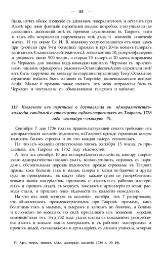 — 88 —
была, имѣть общее сношеніе съ здѣшнимъ генералитетомъ и оставить при
Азовѣ при оной флотиліи служителей сколько потребно, а по учиненіи на-
длежащихъ диспозицій мнѣ съ прочими служителями въ Тавровъ идти
и тамъ объ исправленіи порученныхъ мнѣ дѣлъ и коммисій нопеченіе
имѣть. И по оному Ея И. В. именному указу оставляются отъ меня здѣсь
при флотиліи при 9-ти болыпихъ прамахъ и при 20-ти новыхъ галерахъ
капитановъ 4, каиитаяъ-лейтенантовъЗ, лейтенантовъ 10, унтеръ-офидеровъ
и рядовыхъ около 900 челов., а старыя 15 галеръ и 20 каекъ отправлены
въ Черкаскъ для зимовья подъ командою капитана Черткова съ пристой-
нымъ числомъ офицеровъи рядовыхъ»ОстающіесявъАзовѣ служители имѣ"
ютъ быть поручены въ команду по старшинству капитану Тему. Остальные
служители имѣютъ быть со мною въ Тавровѣу вышепоказаннаго исправ-
ленія. Малые 6 прамовъ также имѣютъ отъ меня отправлены быть въ
Черкаскъ и поставлены съ. объявленными галерами и кайками.
119. Извлечете изъ переписки о доставлены въ адмиралтействъ-
коллегію свѣдѣнгй о стоимости судовъ строенныхъ въ Тавровѣ, 1736
года сентябрь—октяроь (1).
Сентября 7 дня 1736 годавъ правительствующей сенатъ требовано изъ
адмиралтейской коллегіи вѣдомости, въТавровѣ прежде строенныя галеры
коликихъ банокъ строены и во что каждая галера становилась.
На что изъ коллегіи отвѣтствовано тогожъ сентября 15 числа, съ при-
сланыхъ изъ Таврова въ 1732 году вѣдомостей.
А того жъ сентября 10 дня по опредѣленію коллегіп въ контору тавров-
скаго адмиралтейства посланъ указъ, велѣно учинить, справясь съ наря-
дами. обстоятельныя порознь вѣдомости: прежде строенные въ Тавровѣ
прамы, какъ болыпіе такъ и малые, галеры и кайки по баночно и другія
суда по пропорціямъ, въ какую цѣну каждое судно со употребленіемъ
всякаго званія матеріаловъ, припасовъ и лѣсовъ и съ работою мастеро-
выхъ и прочихъ людей, въ корпусѣ, такелажѣ и артиллеріи со всѣми рас-
ходы стали, и прислать оныя вѣдомости въ коллегію немедленно.
На что изъ оной конторы въ коллегію октября отъ 7 рапортовано,
что объявленнымъ преждепостроеннымъ при Тавровѣ прамамъ, какъ
болыпимь такъ и малымъ, и галерамъ и кайкамъ по баночно,. а ботамъ
и шлюнкамъ по вёсельно, по силѣ присіаннаго изъ воинской морской
коммисіи"іюля отъ 3-го 732 года указа, штаты съ показаніемъ уиотребле-
нія лѣсовъ и всякаго званія матеріаловъ и съ работою мастеровыхъ и
прочихъ людей, сътакелажемъ и артиллеріею, съ дѣнами учинены, которыя
(*) Арх. морск. минист. (Дѣл. адмиралт. коллегіи 1736 г. № 20).
 